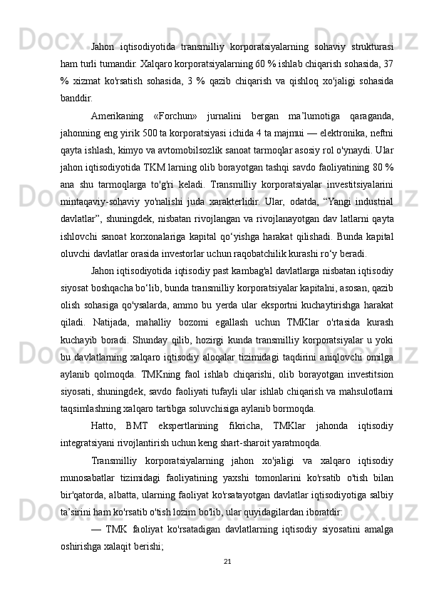 Jahon   iqtisodiyotida   transmilliy   korporatsiyalarning   sohaviy   strukturasi
ham turli tumandir. Xalqaro korporatsiyalarning 60 % ishlab chiqarish sohasida, 37
%   xizmat   ko'rsatish   sohasida,   3   %   qazib   chiqarish   va   qishloq   xo'jaligi   sohasida
banddir.
Amerikaning   «Forchun»   jurnalini   bergan   ma’lumotiga   qaraganda,
jahonning eng yirik 500 ta korporatsiyasi ichida 4 ta majmui — elektronika, neftni
qayta ishlash, kimyo va avtomobilsozlik sanoat tarmoqlar asosiy rol o'ynaydi. Ular
jahon iqtisodiyotida TKM larning olib borayotgan tashqi savdo faoliyatining 80 %
ana   shu   tarmoqlarga   to'g'ri   keladi.   Transmilliy   korporatsiyalar   investitsiyalarini
mintaqaviy-sohaviy   yo'nalishi   juda   xarakterlidir.   Ular,   odatda,   “Yangi   industrial
davlatlar”,  shuningdek,  nisbatan  rivojlangan   va  rivojlanayotgan   dav   latlarni  qayta
ishlovchi   sanoat   korxonalariga   kapital   qo‘yishga   harakat   qilishadi.   Bunda   kapital
oluvchi davlatlar orasida investorlar uchun raqobatchilik kurashi ro‘y beradi.
Jahon iqtisodiyotida iqtisodiy past kambag'al davlatlarga nisbatan iqtisodiy
siyosat boshqacha bo‘lib, bunda transmilliy korporatsiyalar kapitalni, asosan, qazib
olish   sohasiga   qo'ysalarda,   ammo   bu   yerda   ular   eksportni   kuchaytirishga   harakat
qiladi.   Natijada,   mahalliy   bozomi   egallash   uchun   TMKlar   o'rtasida   kurash
kuchayib   boradi.   Shunday   qilib,   hozirgi   kunda   transmilliy   korporatsiyalar   u   yoki
bu   davlatlarning   xalqaro   iqtisodiy   aloqalar   tizimidagi   taqdirini   aniqlovchi   omilga
aylanib   qolmoqda.   TMKning   faol   ishlab   chiqarishi,   olib   borayotgan   investitsion
siyosati, shuningdek, savdo faoliyati tufayli ular ishlab chiqarish va mahsulotlami
taqsimlashning xalqaro tartibga soluvchisiga aylanib bormoqda.
Hatto,   BMT   ekspertlarining   fikricha,   TMKlar   jahonda   iqtisodiy
integratsiyani rivojlantirish uchun keng shart-sharoit yaratmoqda. 
Transmilliy   korporatsiyalarning   jahon   xo'jaligi   va   xalqaro   iqtisodiy
munosabatlar   tizimidagi   faoliyatining   yaxshi   tomonlarini   ko'rsatib   o'tish   bilan
bir'qatorda, albatta, ularning faoliyat ko'rsatayotgan davlatlar iqtisodiyotiga salbiy
ta’sirini ham ko'rsatib o'tish lozim bo'lib, ular quyidagilardan iboratdir:
—   TMK   faoliyat   ko'rsatadigan   davlatlarning   iqtisodiy   siyosatini   amalga
oshirishga xalaqit berishi;
21 