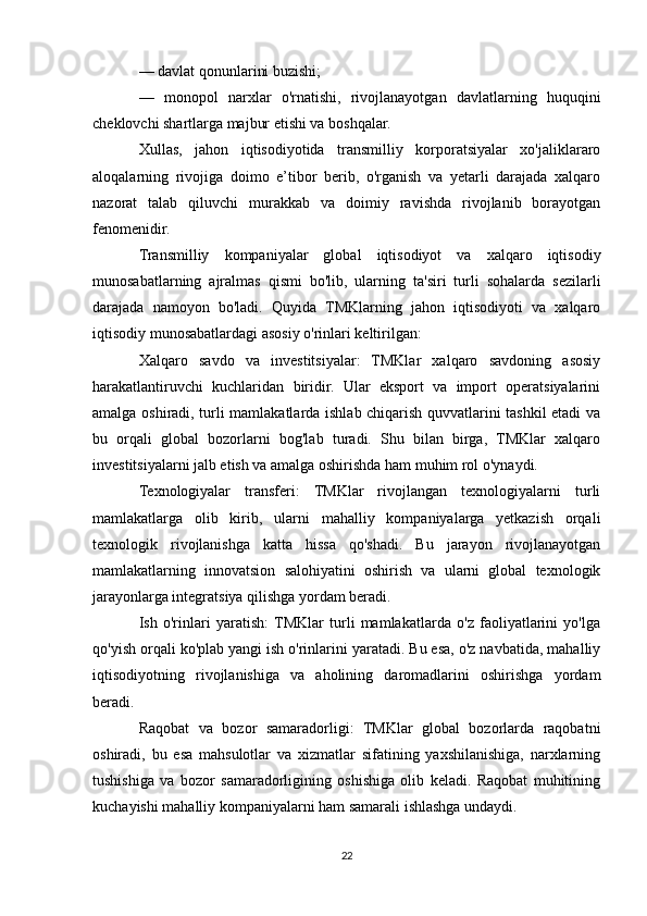 — davlat qonunlarini buzishi;
—   monopol   narxlar   o'rnatishi,   rivojlanayotgan   davlatlarning   huquqini
cheklovchi shartlarga majbur etishi va boshqalar.
Xullas,   jahon   iqtisodiyotida   transmilliy   korporatsiyalar   xo'jaliklararo
aloqalarning   rivojiga   doimo   e’tibor   berib,   o'rganish   va   yetarli   darajada   xalqaro
nazorat   talab   qiluvchi   murakkab   va   doimiy   ravishda   rivojlanib   borayotgan
fenomenidir.
Transmilliy   kompaniyalar   global   iqtisodiyot   va   xalqaro   iqtisodiy
munosabatlarning   ajralmas   qismi   bo'lib,   ularning   ta'siri   turli   sohalarda   sezilarli
darajada   namoyon   bo'ladi.   Quyida   TMKlarning   jahon   iqtisodiyoti   va   xalqaro
iqtisodiy munosabatlardagi asosiy o'rinlari keltirilgan:
Xalqaro   savdo   va   investitsiyalar:   TMKlar   xalqaro   savdoning   asosiy
harakatlantiruvchi   kuchlaridan   biridir.   Ular   eksport   va   import   operatsiyalarini
amalga oshiradi, turli mamlakatlarda ishlab chiqarish quvvatlarini tashkil etadi va
bu   orqali   global   bozorlarni   bog'lab   turadi.   Shu   bilan   birga,   TMKlar   xalqaro
investitsiyalarni jalb etish va amalga oshirishda ham muhim rol o'ynaydi.
Texnologiyalar   transferi:   TMKlar   rivojlangan   texnologiyalarni   turli
mamlakatlarga   olib   kirib,   ularni   mahalliy   kompaniyalarga   yetkazish   orqali
texnologik   rivojlanishga   katta   hissa   qo'shadi.   Bu   jarayon   rivojlanayotgan
mamlakatlarning   innovatsion   salohiyatini   oshirish   va   ularni   global   texnologik
jarayonlarga integratsiya qilishga yordam beradi.
Ish   o'rinlari   yaratish:  TMKlar   turli   mamlakatlarda   o'z   faoliyatlarini   yo'lga
qo'yish orqali ko'plab yangi ish o'rinlarini yaratadi. Bu esa, o'z navbatida, mahalliy
iqtisodiyotning   rivojlanishiga   va   aholining   daromadlarini   oshirishga   yordam
beradi.
Raqobat   va   bozor   samaradorligi:   TMKlar   global   bozorlarda   raqobatni
oshiradi,   bu   esa   mahsulotlar   va   xizmatlar   sifatining   yaxshilanishiga,   narxlarning
tushishiga   va   bozor   samaradorligining   oshishiga   olib   keladi.   Raqobat   muhitining
kuchayishi mahalliy kompaniyalarni ham samarali ishlashga undaydi.
22 