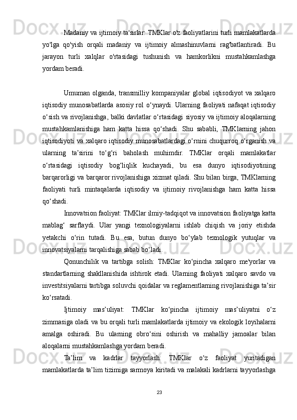 Madaniy va ijtimoiy ta'sirlar: TMKlar o'z faoliyatlarini turli mamlakatlarda
yo'lga   qo'yish   orqali   madaniy   va   ijtimoiy   almashinuvlarni   rag'batlantiradi.   Bu
jarayon   turli   xalqlar   o'rtasidagi   tushunish   va   hamkorlikni   mustahkamlashga
yordam beradi.
Umuman   olganda,   transmilliy   kompaniyalar   global   iqtisodiyot   va   xalqaro
iqtisodiy munosabatlarda asosiy  rol  o‘ynaydi. Ularning faoliyati  nafaqat   iqtisodiy
o‘sish va rivojlanishga, balki davlatlar o‘rtasidagi siyosiy va ijtimoiy aloqalarning
mustahkamlanishiga   ham   katta   hissa   qo‘shadi.   Shu   sababli,   TMKlarning   jahon
iqtisodiyoti va xalqaro iqtisodiy munosabatlardagi  o‘rnini  chuqurroq o‘rganish va
ularning   ta’sirini   to‘g‘ri   baholash   muhimdir.   TMKlar   orqali   mamlakatlar
o‘rtasidagi   iqtisodiy   bog‘liqlik   kuchayadi,   bu   esa   dunyo   iqtisodiyotining
barqarorligi va barqaror rivojlanishiga xizmat qiladi. Shu bilan birga, TMKlarning
faoliyati   turli   mintaqalarda   iqtisodiy   va   ijtimoiy   rivojlanishga   ham   katta   hissa
qo‘shadi.
Innovatsion faoliyat: TMKlar ilmiy-tadqiqot va innovatsion faoliyatga katta
mablag‘   sarflaydi.   Ular   yangi   texnologiyalarni   ishlab   chiqish   va   joriy   etishda
yetakchi   o‘rin   tutadi.   Bu   esa,   butun   dunyo   bo‘ylab   texnologik   yutuqlar   va
innovatsiyalarni tarqalishiga sabab bo‘ladi.
Qonunchilik   va   tartibga   solish:   TMKlar   ko‘pincha   xalqaro   me'yorlar   va
standartlarning   shakllanishida   ishtirok   etadi.   Ularning   faoliyati   xalqaro   savdo   va
investitsiyalarni tartibga soluvchi qoidalar va reglamentlarning rivojlanishiga ta’sir
ko‘rsatadi.
Ijtimoiy   mas’uliyat:   TMKlar   ko‘pincha   ijtimoiy   mas’uliyatni   o‘z
zimmasiga oladi va bu orqali turli mamlakatlarda ijtimoiy va ekologik loyihalarni
amalga   oshiradi.   Bu   ularning   obro‘sini   oshirish   va   mahalliy   jamoalar   bilan
aloqalarni mustahkamlashga yordam beradi.
Ta’lim   va   kadrlar   tayyorlash:   TMKlar   o‘z   faoliyat   yuritadigan
mamlakatlarda ta’lim tizimiga sarmoya kiritadi va malakali kadrlarni tayyorlashga
23 