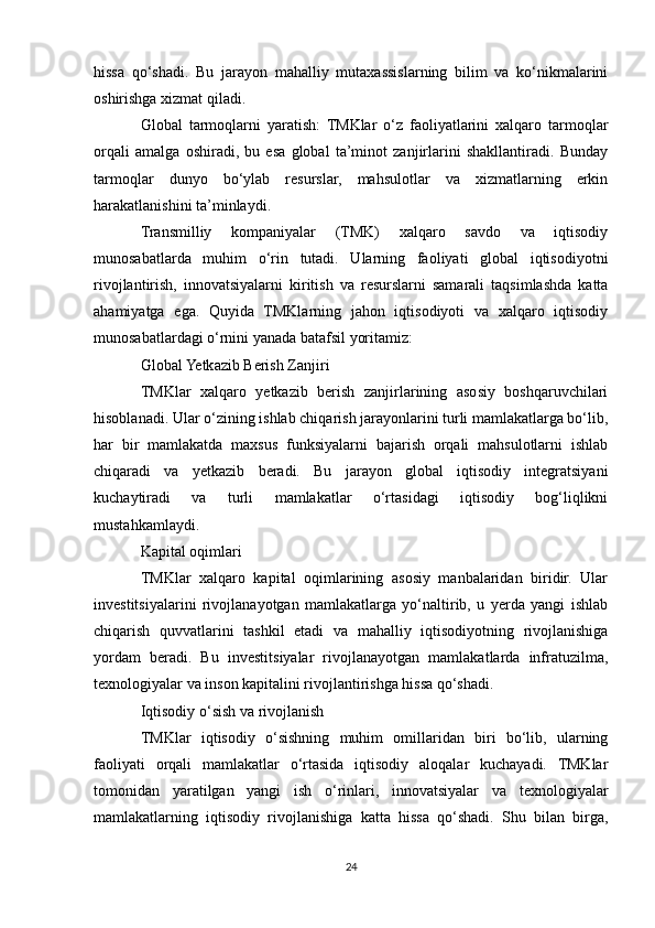 hissa   qo‘shadi.   Bu   jarayon   mahalliy   mutaxassislarning   bilim   va   ko‘nikmalarini
oshirishga xizmat qiladi.
Global   tarmoqlarni   yaratish:   TMKlar   o‘z   faoliyatlarini   xalqaro   tarmoqlar
orqali   amalga   oshiradi,   bu   esa   global   ta’minot   zanjirlarini   shakllantiradi.   Bunday
tarmoqlar   dunyo   bo‘ylab   resurslar,   mahsulotlar   va   xizmatlarning   erkin
harakatlanishini ta’minlaydi.
Transmilliy   kompaniyalar   (TMK)   xalqaro   savdo   va   iqtisodiy
munosabatlarda   muhim   o‘rin   tutadi.   Ularning   faoliyati   global   iqtisodiyotni
rivojlantirish,   innovatsiyalarni   kiritish   va   resurslarni   samarali   taqsimlashda   katta
ahamiyatga   ega.   Quyida   TMKlarning   jahon   iqtisodiyoti   va   xalqaro   iqtisodiy
munosabatlardagi o‘rnini yanada batafsil yoritamiz:
Global Yetkazib Berish Zanjiri
TMKlar   xalqaro   yetkazib   berish   zanjirlarining   asosiy   boshqaruvchilari
hisoblanadi. Ular o‘zining ishlab chiqarish jarayonlarini turli mamlakatlarga bo‘lib,
har   bir   mamlakatda   maxsus   funksiyalarni   bajarish   orqali   mahsulotlarni   ishlab
chiqaradi   va   yetkazib   beradi.   Bu   jarayon   global   iqtisodiy   integratsiyani
kuchaytiradi   va   turli   mamlakatlar   o‘rtasidagi   iqtisodiy   bog‘liqlikni
mustahkamlaydi.
Kapital oqimlari
TMKlar   xalqaro   kapital   oqimlarining   asosiy   manbalaridan   biridir.   Ular
investitsiyalarini   rivojlanayotgan   mamlakatlarga   yo‘naltirib,   u   yerda   yangi   ishlab
chiqarish   quvvatlarini   tashkil   etadi   va   mahalliy   iqtisodiyotning   rivojlanishiga
yordam   beradi.   Bu   investitsiyalar   rivojlanayotgan   mamlakatlarda   infratuzilma,
texnologiyalar va inson kapitalini rivojlantirishga hissa qo‘shadi.
Iqtisodiy o‘sish va rivojlanish
TMKlar   iqtisodiy   o‘sishning   muhim   omillaridan   biri   bo‘lib,   ularning
faoliyati   orqali   mamlakatlar   o‘rtasida   iqtisodiy   aloqalar   kuchayadi.   TMKlar
tomonidan   yaratilgan   yangi   ish   o‘rinlari,   innovatsiyalar   va   texnologiyalar
mamlakatlarning   iqtisodiy   rivojlanishiga   katta   hissa   qo‘shadi.   Shu   bilan   birga,
24 