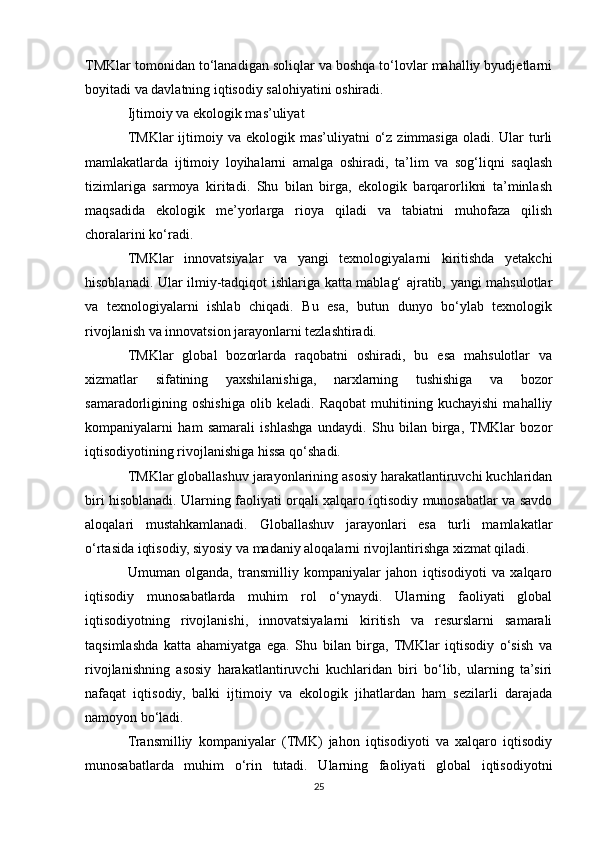 TMKlar tomonidan to‘lanadigan soliqlar va boshqa to‘lovlar mahalliy byudjetlarni
boyitadi va davlatning iqtisodiy salohiyatini oshiradi.
Ijtimoiy va ekologik mas’uliyat
TMKlar  ijtimoiy va  ekologik mas’uliyatni   o‘z  zimmasiga  oladi.  Ular   turli
mamlakatlarda   ijtimoiy   loyihalarni   amalga   oshiradi,   ta’lim   va   sog‘liqni   saqlash
tizimlariga   sarmoya   kiritadi.   Shu   bilan   birga,   ekologik   barqarorlikni   ta’minlash
maqsadida   ekologik   me’yorlarga   rioya   qiladi   va   tabiatni   muhofaza   qilish
choralarini ko‘radi.
TMKlar   innovatsiyalar   va   yangi   texnologiyalarni   kiritishda   yetakchi
hisoblanadi. Ular ilmiy-tadqiqot ishlariga katta mablag‘ ajratib, yangi mahsulotlar
va   texnologiyalarni   ishlab   chiqadi.   Bu   esa,   butun   dunyo   bo‘ylab   texnologik
rivojlanish va innovatsion jarayonlarni tezlashtiradi.
TMKlar   global   bozorlarda   raqobatni   oshiradi,   bu   esa   mahsulotlar   va
xizmatlar   sifatining   yaxshilanishiga,   narxlarning   tushishiga   va   bozor
samaradorligining   oshishiga   olib   keladi.   Raqobat   muhitining   kuchayishi   mahalliy
kompaniyalarni   ham   samarali   ishlashga   undaydi.   Shu   bilan   birga,  TMKlar   bozor
iqtisodiyotining rivojlanishiga hissa qo‘shadi.
TMKlar globallashuv jarayonlarining asosiy harakatlantiruvchi kuchlaridan
biri hisoblanadi. Ularning faoliyati orqali xalqaro iqtisodiy munosabatlar va savdo
aloqalari   mustahkamlanadi.   Globallashuv   jarayonlari   esa   turli   mamlakatlar
o‘rtasida iqtisodiy, siyosiy va madaniy aloqalarni rivojlantirishga xizmat qiladi.
Umuman   olganda,   transmilliy   kompaniyalar   jahon   iqtisodiyoti   va   xalqaro
iqtisodiy   munosabatlarda   muhim   rol   o‘ynaydi.   Ularning   faoliyati   global
iqtisodiyotning   rivojlanishi,   innovatsiyalarni   kiritish   va   resurslarni   samarali
taqsimlashda   katta   ahamiyatga   ega.   Shu   bilan   birga,   TMKlar   iqtisodiy   o‘sish   va
rivojlanishning   asosiy   harakatlantiruvchi   kuchlaridan   biri   bo‘lib,   ularning   ta’siri
nafaqat   iqtisodiy,   balki   ijtimoiy   va   ekologik   jihatlardan   ham   sezilarli   darajada
namoyon bo‘ladi. 
Transmilliy   kompaniyalar   (TMK)   jahon   iqtisodiyoti   va   xalqaro   iqtisodiy
munosabatlarda   muhim   o‘rin   tutadi.   Ularning   faoliyati   global   iqtisodiyotni
25 