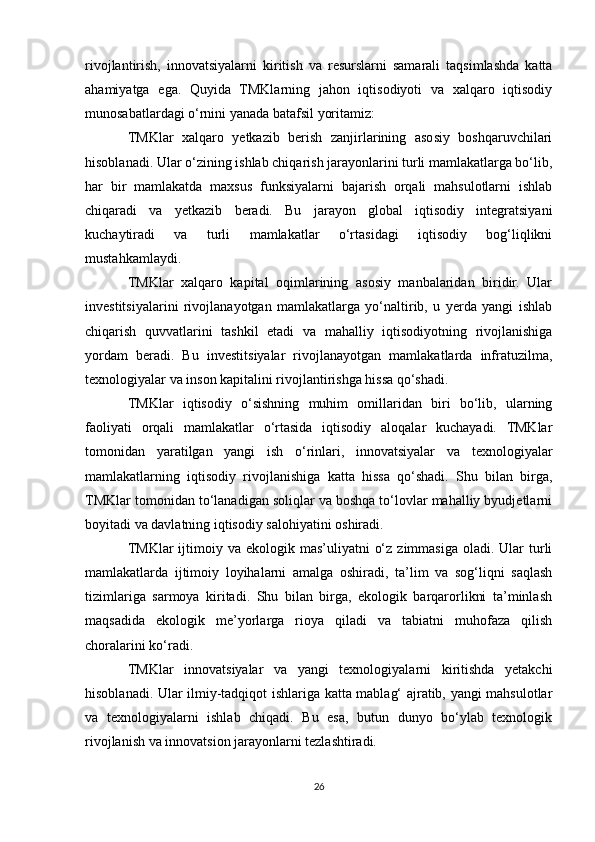 rivojlantirish,   innovatsiyalarni   kiritish   va   resurslarni   samarali   taqsimlashda   katta
ahamiyatga   ega.   Quyida   TMKlarning   jahon   iqtisodiyoti   va   xalqaro   iqtisodiy
munosabatlardagi o‘rnini yanada batafsil yoritamiz:
TMKlar   xalqaro   yetkazib   berish   zanjirlarining   asosiy   boshqaruvchilari
hisoblanadi. Ular o‘zining ishlab chiqarish jarayonlarini turli mamlakatlarga bo‘lib,
har   bir   mamlakatda   maxsus   funksiyalarni   bajarish   orqali   mahsulotlarni   ishlab
chiqaradi   va   yetkazib   beradi.   Bu   jarayon   global   iqtisodiy   integratsiyani
kuchaytiradi   va   turli   mamlakatlar   o‘rtasidagi   iqtisodiy   bog‘liqlikni
mustahkamlaydi.
TMKlar   xalqaro   kapital   oqimlarining   asosiy   manbalaridan   biridir.   Ular
investitsiyalarini   rivojlanayotgan   mamlakatlarga   yo‘naltirib,   u   yerda   yangi   ishlab
chiqarish   quvvatlarini   tashkil   etadi   va   mahalliy   iqtisodiyotning   rivojlanishiga
yordam   beradi.   Bu   investitsiyalar   rivojlanayotgan   mamlakatlarda   infratuzilma,
texnologiyalar va inson kapitalini rivojlantirishga hissa qo‘shadi.
TMKlar   iqtisodiy   o‘sishning   muhim   omillaridan   biri   bo‘lib,   ularning
faoliyati   orqali   mamlakatlar   o‘rtasida   iqtisodiy   aloqalar   kuchayadi.   TMKlar
tomonidan   yaratilgan   yangi   ish   o‘rinlari,   innovatsiyalar   va   texnologiyalar
mamlakatlarning   iqtisodiy   rivojlanishiga   katta   hissa   qo‘shadi.   Shu   bilan   birga,
TMKlar tomonidan to‘lanadigan soliqlar va boshqa to‘lovlar mahalliy byudjetlarni
boyitadi va davlatning iqtisodiy salohiyatini oshiradi.
TMKlar  ijtimoiy va  ekologik mas’uliyatni   o‘z  zimmasiga  oladi.  Ular   turli
mamlakatlarda   ijtimoiy   loyihalarni   amalga   oshiradi,   ta’lim   va   sog‘liqni   saqlash
tizimlariga   sarmoya   kiritadi.   Shu   bilan   birga,   ekologik   barqarorlikni   ta’minlash
maqsadida   ekologik   me’yorlarga   rioya   qiladi   va   tabiatni   muhofaza   qilish
choralarini ko‘radi.
TMKlar   innovatsiyalar   va   yangi   texnologiyalarni   kiritishda   yetakchi
hisoblanadi. Ular ilmiy-tadqiqot ishlariga katta mablag‘ ajratib, yangi mahsulotlar
va   texnologiyalarni   ishlab   chiqadi.   Bu   esa,   butun   dunyo   bo‘ylab   texnologik
rivojlanish va innovatsion jarayonlarni tezlashtiradi.
26 