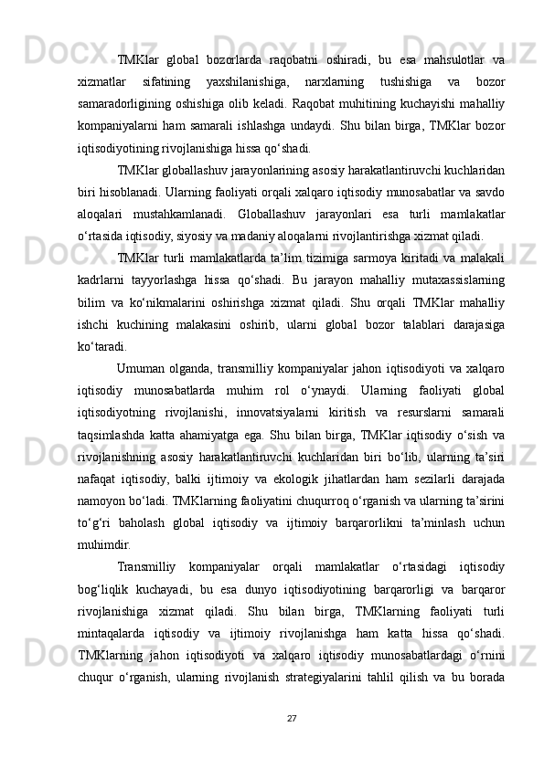 TMKlar   global   bozorlarda   raqobatni   oshiradi,   bu   esa   mahsulotlar   va
xizmatlar   sifatining   yaxshilanishiga,   narxlarning   tushishiga   va   bozor
samaradorligining   oshishiga   olib   keladi.   Raqobat   muhitining   kuchayishi   mahalliy
kompaniyalarni   ham   samarali   ishlashga   undaydi.   Shu   bilan   birga,  TMKlar   bozor
iqtisodiyotining rivojlanishiga hissa qo‘shadi.
TMKlar globallashuv jarayonlarining asosiy harakatlantiruvchi kuchlaridan
biri hisoblanadi. Ularning faoliyati orqali xalqaro iqtisodiy munosabatlar va savdo
aloqalari   mustahkamlanadi.   Globallashuv   jarayonlari   esa   turli   mamlakatlar
o‘rtasida iqtisodiy, siyosiy va madaniy aloqalarni rivojlantirishga xizmat qiladi.
TMKlar   turli   mamlakatlarda   ta’lim   tizimiga   sarmoya   kiritadi   va   malakali
kadrlarni   tayyorlashga   hissa   qo‘shadi.   Bu   jarayon   mahalliy   mutaxassislarning
bilim   va   ko‘nikmalarini   oshirishga   xizmat   qiladi.   Shu   orqali   TMKlar   mahalliy
ishchi   kuchining   malakasini   oshirib,   ularni   global   bozor   talablari   darajasiga
ko‘taradi.
Umuman   olganda,   transmilliy   kompaniyalar   jahon   iqtisodiyoti   va   xalqaro
iqtisodiy   munosabatlarda   muhim   rol   o‘ynaydi.   Ularning   faoliyati   global
iqtisodiyotning   rivojlanishi,   innovatsiyalarni   kiritish   va   resurslarni   samarali
taqsimlashda   katta   ahamiyatga   ega.   Shu   bilan   birga,   TMKlar   iqtisodiy   o‘sish   va
rivojlanishning   asosiy   harakatlantiruvchi   kuchlaridan   biri   bo‘lib,   ularning   ta’siri
nafaqat   iqtisodiy,   balki   ijtimoiy   va   ekologik   jihatlardan   ham   sezilarli   darajada
namoyon bo‘ladi. TMKlarning faoliyatini chuqurroq o‘rganish va ularning ta’sirini
to‘g‘ri   baholash   global   iqtisodiy   va   ijtimoiy   barqarorlikni   ta’minlash   uchun
muhimdir.
Transmilliy   kompaniyalar   orqali   mamlakatlar   o‘rtasidagi   iqtisodiy
bog‘liqlik   kuchayadi,   bu   esa   dunyo   iqtisodiyotining   barqarorligi   va   barqaror
rivojlanishiga   xizmat   qiladi.   Shu   bilan   birga,   TMKlarning   faoliyati   turli
mintaqalarda   iqtisodiy   va   ijtimoiy   rivojlanishga   ham   katta   hissa   qo‘shadi.
TMKlarning   jahon   iqtisodiyoti   va   xalqaro   iqtisodiy   munosabatlardagi   o‘rnini
chuqur   o‘rganish,   ularning   rivojlanish   strategiyalarini   tahlil   qilish   va   bu   borada
27 