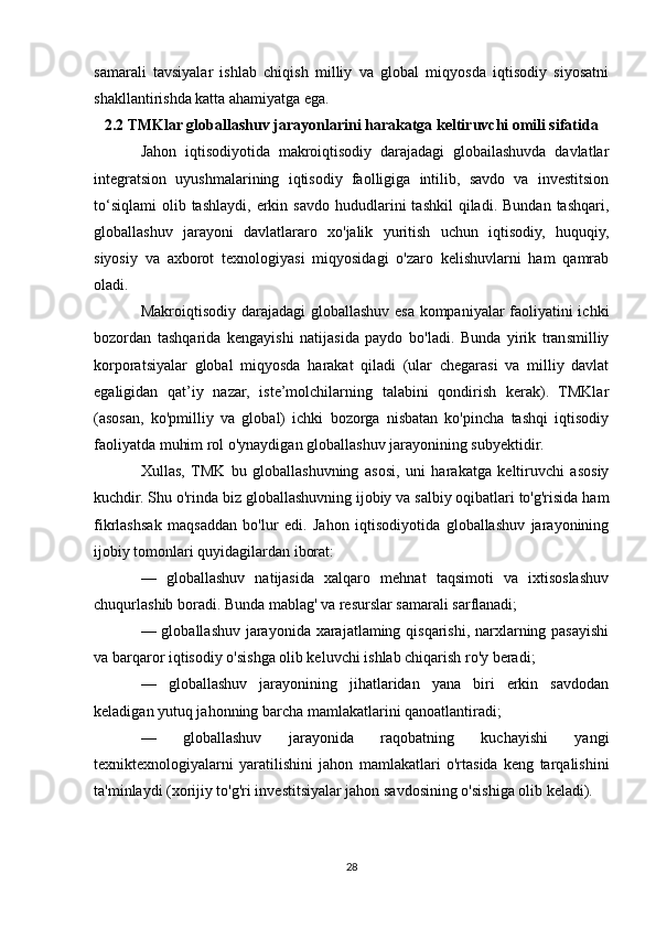 samarali   tavsiyalar   ishlab   chiqish   milliy   va   global   miqyosda   iqtisodiy   siyosatni
shakllantirishda katta ahamiyatga ega.
2.2 TMKlar globallashuv jarayonlarini harakatga keltiruvchi omili sifatida
Jahon   iqtisodiyotida   makroiqtisodiy   darajadagi   globailashuvda   davlatlar
integratsion   uyushmalarining   iqtisodiy   faolligiga   intilib,   savdo   va   investitsion
to‘siqlami   olib  tashlaydi,  erkin  savdo  hududlarini   tashkil  qiladi.  Bundan   tashqari,
globallashuv   jarayoni   davlatlararo   xo'jalik   yuritish   uchun   iqtisodiy,   huquqiy,
siyosiy   va   axborot   texnologiyasi   miqyosidagi   o'zaro   kelishuvlarni   ham   qamrab
oladi.
Makroiqtisodiy darajadagi  globallashuv esa kompaniyalar faoliyatini ichki
bozordan   tashqarida   kengayishi   natijasida   paydo   bo'ladi.   Bunda   yirik   transmilliy
korporatsiyalar   global   miqyosda   harakat   qiladi   (ular   chegarasi   va   milliy   davlat
egaligidan   qat’iy   nazar,   iste’molchilarning   talabini   qondirish   kerak).   TMKlar
(asosan,   ko'pmilliy   va   global)   ichki   bozorga   nisbatan   ko'pincha   tashqi   iqtisodiy
faoliyatda muhim rol o'ynaydigan globallashuv jarayonining subyektidir.
Xullas,   TMK   bu   globallashuvning   asosi,   uni   harakatga   keltiruvchi   asosiy
kuchdir. Shu o'rinda biz globallashuvning ijobiy va salbiy oqibatlari to'g'risida ham
fikrlashsak   maqsaddan   bo'lur   edi.   Jahon   iqtisodiyotida   globallashuv   jarayonining
ijobiy tomonlari quyidagilardan iborat:
—   globallashuv   natijasida   xalqaro   mehnat   taqsimoti   va   ixtisoslashuv
chuqurlashib boradi. Bunda mablag' va resurslar samarali sarflanadi;
— globallashuv jarayonida xarajatlaming qisqarishi, narxlarning pasayishi
va barqaror iqtisodiy o'sishga olib keluvchi ishlab chiqarish ro'y beradi;
—   globallashuv   jarayonining   jihatlaridan   yana   biri   erkin   savdodan
keladigan yutuq jahonning barcha mamlakatlarini qanoatlantiradi;
—   globallashuv   jarayonida   raqobatning   kuchayishi   yangi
texniktexnologiyalarni   yaratilishini   jahon   mamlakatlari   o'rtasida   keng   tarqalishini
ta'minlaydi (xorijiy to'g'ri investitsiyalar jahon savdosining o'sishiga olib keladi).
28 