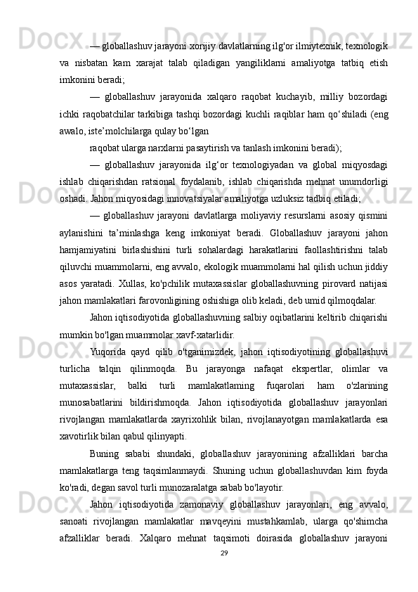 — globallashuv jarayoni xorijiy davlatlarning ilg'or ilmiytexnik, texnologik
va   nisbatan   kam   xarajat   talab   qiladigan   yangiliklarni   amaliyotga   tatbiq   etish
imkonini beradi;
—   globallashuv   jarayonida   xalqaro   raqobat   kuchayib,   milliy   bozordagi
ichki raqobatchilar  tarkibiga tashqi  bozordagi  kuchli  raqiblar ham qo‘shiladi  (eng
awalo, iste’molchilarga qulay bo‘lgan
raqobat ularga narxlarni pasaytirish va tanlash imkonini beradi);
—   globallashuv   jarayonida   ilg‘or   texnologiyadan   va   global   miqyosdagi
ishlab   chiqarishdan   ratsional   foydalanib,   ishlab   chiqarishda   mehnat   unumdorligi
oshadi. Jahon miqyosidagi innovatsiyalar amaliyotga uzluksiz tadbiq etiladi;
—   globallashuv   jarayoni   davlatlarga   moliyaviy   resurslarni   asosiy   qismini
aylanishini   ta’minlashga   keng   imkoniyat   beradi.   Globallashuv   jarayoni   jahon
hamjamiyatini   birlashishini   turli   sohalardagi   harakatlarini   faollashtirishni   talab
qiluvchi muammolarni, eng avvalo, ekologik muammolarni hal qilish uchun jiddiy
asos   yaratadi.   Xullas,   ko'pchilik   mutaxassislar   globallashuvning   pirovard   natijasi
jahon mamlakatlari farovonligining oshishiga olib keladi, deb umid qilmoqdalar.
Jahon iqtisodiyotida globallashuvning salbiy oqibatlarini keltirib chiqarishi
mumkin bo'lgan muammolar xavf-xatarlidir.
Yuqorida   qayd   qilib   o'tganimizdek,   jahon   iqtisodiyotining   globallashuvi
turlicha   talqin   qilinmoqda.   Bu   jarayonga   nafaqat   ekspertlar,   olimlar   va
mutaxassislar,   balki   turli   mamlakatlaming   fuqarolari   ham   o'zlarining
munosabatlarini   bildirishmoqda.   Jahon   iqtisodiyotida   globallashuv   jarayonlari
rivojlangan   mamlakatlarda   xayrixohlik   bilan,   rivojlanayotgan   mamlakatlarda   esa
xavotirlik bilan qabul qilinyapti.
Buning   sababi   shundaki,   globallashuv   jarayonining   afzalliklari   barcha
mamlakatlarga   teng   taqsimlanmaydi.   Shuning   uchun   globallashuvdan   kim   foyda
ko'radi, degan savol turli munozaralatga sabab bo'layotir.
Jahon   iqtisodiyotida   zamonaviy   globallashuv   jarayonlari,   eng   avvalo,
sanoati   rivojlangan   mamlakatlar   mavqeyini   mustahkamlab,   ularga   qo'shimcha
afzalliklar   beradi.   Xalqaro   mehnat   taqsimoti   doirasida   globallashuv   jarayoni
29 