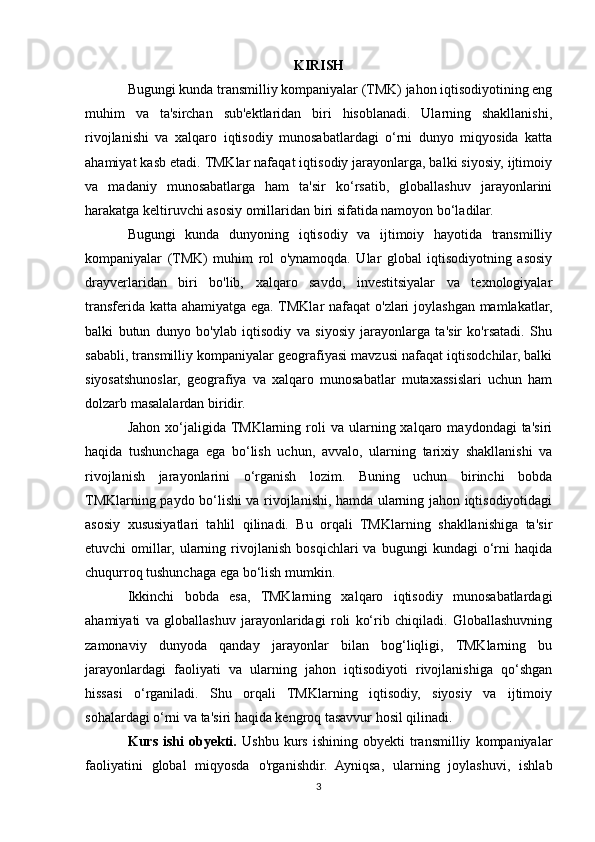 KIRISH
Bugungi kunda transmilliy kompaniyalar (TMK) jahon iqtisodiyotining eng
muhim   va   ta'sirchan   sub'ektlaridan   biri   hisoblanadi.   Ularning   shakllanishi,
rivojlanishi   va   xalqaro   iqtisodiy   munosabatlardagi   o‘rni   dunyo   miqyosida   katta
ahamiyat kasb etadi. TMKlar nafaqat iqtisodiy jarayonlarga, balki siyosiy, ijtimoiy
va   madaniy   munosabatlarga   ham   ta'sir   ko‘rsatib,   globallashuv   jarayonlarini
harakatga keltiruvchi asosiy omillaridan biri sifatida namoyon bo‘ladilar.
Bugungi   kunda   dunyoning   iqtisodiy   va   ijtimoiy   hayotida   transmilliy
kompaniyalar   (TMK)   muhim   rol   o'ynamoqda.   Ular   global   iqtisodiyotning   asosiy
drayverlaridan   biri   bo'lib,   xalqaro   savdo,   investitsiyalar   va   texnologiyalar
transferida katta ahamiyatga ega. TMKlar  nafaqat  o'zlari  joylashgan mamlakatlar,
balki   butun   dunyo   bo'ylab   iqtisodiy   va   siyosiy   jarayonlarga   ta'sir   ko'rsatadi.   Shu
sababli, transmilliy kompaniyalar geografiyasi mavzusi nafaqat iqtisodchilar, balki
siyosatshunoslar,   geografiya   va   xalqaro   munosabatlar   mutaxassislari   uchun   ham
dolzarb masalalardan biridir.
Jahon  xo‘jaligida  TMKlarning  roli   va  ularning  xalqaro  maydondagi  ta'siri
haqida   tushunchaga   ega   bo‘lish   uchun,   avvalo,   ularning   tarixiy   shakllanishi   va
rivojlanish   jarayonlarini   o‘rganish   lozim.   Buning   uchun   birinchi   bobda
TMKlarning paydo bo‘lishi va rivojlanishi, hamda ularning jahon iqtisodiyotidagi
asosiy   xususiyatlari   tahlil   qilinadi.   Bu   orqali   TMKlarning   shakllanishiga   ta'sir
etuvchi   omillar,   ularning   rivojlanish   bosqichlari   va   bugungi   kundagi   o‘rni   haqida
chuqurroq tushunchaga ega bo‘lish mumkin.
Ikkinchi   bobda   esa,   TMKlarning   xalqaro   iqtisodiy   munosabatlardagi
ahamiyati   va   globallashuv   jarayonlaridagi   roli   ko‘rib   chiqiladi.   Globallashuvning
zamonaviy   dunyoda   qanday   jarayonlar   bilan   bog‘liqligi,   TMKlarning   bu
jarayonlardagi   faoliyati   va   ularning   jahon   iqtisodiyoti   rivojlanishiga   qo‘shgan
hissasi   o‘rganiladi.   Shu   orqali   TMKlarning   iqtisodiy,   siyosiy   va   ijtimoiy
sohalardagi o‘rni va ta'siri haqida kengroq tasavvur hosil qilinadi.
Kurs   ishi   obyekti.   Ushbu   kurs   ishining   obyekti   transmilliy   kompaniyalar
faoliyatini   global   miqyosda   o'rganishdir.   Ayniqsa,   ularning   joylashuvi,   ishlab
3 