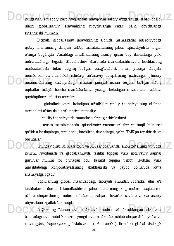 kengayishi   iqtisodiy   past   rivojlangan   mavqeyini   salbiy   o'zgarishiga   sabab   bo'lib,
ularni   globallashuv   jarayonining   subyektlariga   emas,   balki   obyektlariga
aylantirishi mumkin. 
Demak,   globallashuv   jarayonining   alohida   mamlakatlar   iqtisodiyotiga
ijobiy   ta’sirinining   darajasi   ushbu   mamlakatlaming   jahon   iqtisodiyotida   tutgan
o'rniga   bog'liqdir.   Amaldagi   afzalliklaming   asosiy   qismi   boy   davlatlarga   yoki
individuallarga   tegadi.   Globallashuv   sharoitida   markazlashtiruvchi   kuchlarning
markazlashishi   bilan   bog'liq   bo'lgan   buzg'unchilik   ta’siri   yuzaga   chiqishi
mumkinki,   bu   mamlakat   ichidagi   an’anaviy   aolqalaming   uzilishiga,   ijtimoiy
muammolarning   kuchayishiga,   mazkur   jamiyat   uchun   begona   bo'lgan   salbiy
oqibatlar   tufayli   barcha   mamlakatlarda   yuzaga   keladigan   muammolar   sifatida
quyidagilami keltirish mumkin:
—   globallashuvdan   keladigan   afzalliklar   milliy   iqtisodiyotning   alohida
tarmoqlari o'rtasida bir xil taqsimlanmasligi;
— milliy iqtisodiyotda sanoatlashishning sekinlashuvi;
—   ayrim   mamlakatlarda   iqtisodiyotni   nazorat   qilishni   mustaqil   hukumat
qo'lidan boshqalarga, jumladan, kuchliroq davlatlarga, ya’ni TMKga topshirish va
boshqalar.
Shunday qilib, XIX asr oxiri va XX asr boshlarida jahon xo'jaligini vujudga
kelishi,   rivojlanish   va   globallashuvda   tashkil   topgan   yirik   moliyaviy   kapital
guruhlar   muhim   rol   o'ynagan   edi.   Tashkil   topgan   ushbu   TMKlar   yirik
masshtabdagi   korporatsiyalarning   shakllanishi   va   paydo   bo'lishida   katta
ahamiyatga egadir.
TMKlaming   global   masshtabdagi   faoliyati   shundan   iboratki,   ular   o'z
taktikalarini   doimo   takomillashtirib,   jahon   bozorining   eng   muhim   nuqtalarini,
ishlab   chiqarishning   muhim   sohalarini,   xalqaro   tovarlar   savdosida   esa   asosiy
obyektlami egallab bormoqda.
AQSHning   “Jahon   avtomashinasi”   modeli   deb   hisoblangan   «Modeo»
bazasidagi  avtomobil konserni yengil avtomashinalar ishlab chiqarish bo'yicha va
shuningdek,   Yaponiyaning   “Matsusita”   (“Panasonik”)   firmalari   global   strategik
30 
