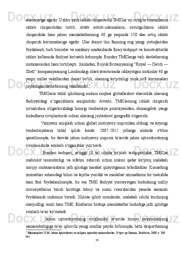 ahamiyatga egadir. Ushbu yirik ishlab chiqaruvchi TMKlar uy-ro'zg'or buyumlarini
ishlab   chiqarishdan   tortib,   elektr   asbob-uskunalarni,   sovutgichlarni   ishlab
chiqarishda   ham   jahon   mamlakatlarining   40   ga   yaqinida   150   dan   ortiq   ishlab
chiqarish   korxonalariga   egadir.   Ular   dunyo   ilm   fanining   eng   yangi   yutuqlaridan
foydalanib, turli bozorlar va madaniy markazlarda Ilmiy-tadqiqot va konstruktorlik
ishlari ko'lamida faoliyat ko'rsatib kelmoqda. Bunday TMKlarga turli davlatlarning
mutaxassislari ham tortilyapti. Jumladan, Buyuk Britaniyaning “Royal — Datch —
Shell” kompaniyasining Londondagi shtab-kvartirasida ishlayotgan xodimlar 40 ga
yaqin   millat   vakillaridan   iborat   bo'lib,   ulaming   ko'pchiligi   yirik   neft   korxonalari
joylashgan davlatlarning vakillaridir. 5
TMKlarni tahlil qilishning muhim nuqtasi globallashuv sharoitida ularning
faoliyatidagi   o‘zgarishlarni   aniqlashdir.   Avvalo,   TMKlarning   ishlab   chiqarish
yo'nalishini   o'zgartirishdagi   hozirgi   tendentsiya   pozitsiyasidan,   shuningdek,   yangi
hududlarni rivojlantirish uchun ularning joylashuvi geografik o'zgarishi.
   Vaziyatni aniqlash uchun global moliyaviy inqirozdan oldingi va keyingi
tendentsiyalarni   tahlil   qilish   kerak.   2007-2012   yillarga   alohida   e'tibor
qaratilmoqda,   bu   davrda   jahon   moliyaviy   inqirozi   ta'sirida   jahon   iqtisodiyotining
rivojlanishida sezilarli o'zgarishlar yuz berdi.
    Bundan   tashqari,   so'nggi   10   yil   ichida   ko'plab   tadqiqotchilar   TMKlar
mahsulot   unumdorligi   va   sifatini   oshirish   uchun   imkon   qadar   ko'proq   malakali
xorijiy mutaxassislarni jalb qilishga harakat qilayotganini ta'kidladilar. Konsalting
xizmatlari sohasidagi bilim va tajriba yuridik va maslahat xizmatlarini ko‘rsatishda
ham   faol   foydalanilmoqda,   bu   esa   TMK   faoliyat   yuritayotgan   hududning   milliy
xususiyatlarini   bilish   hisobiga   tabiiy   va   inson   resurslaridan   yanada   samarali
foydalanish   imkonini   beradi.   Xulosa   qilish   mumkinki,   malakali   ishchi   kuchining
mavjudligi omili ham TMK filiallarini boshqa mamlakatlar hududiga jalb qilishga
sezilarli ta'sir ko'rsatadi.
    Jahon   iqtisodiyotining   rivojlanishi   ta'sirida   biznes   jarayonlarining
samaradorligiga ta'sir qiluvchi yangi omillar paydo bo'lmoqda, ba'zi ekspertlarning
5
 Mamatqulov X.M. Jahon iqtisodiyoti va xalqaro iqtisodiy munosabatlar. O‘quv qo‘llanma, Toshkent, 2008 y. 208 
bet.
31 