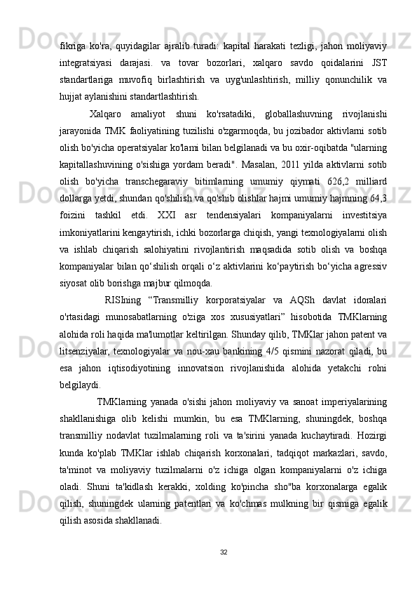 fikriga   ko'ra,   quyidagilar   ajralib   turadi:   kapital   harakati   tezligi,   jahon   moliyaviy
integratsiyasi   darajasi.   va   tovar   bozorlari,   xalqaro   savdo   qoidalarini   JST
standartlariga   muvofiq   birlashtirish   va   uyg'unlashtirish,   milliy   qonunchilik   va
hujjat aylanishini standartlashtirish.
Xalqaro   amaliyot   shuni   ko'rsatadiki,   globallashuvning   rivojlanishi
jarayonida TMK faoliyatining tuzilishi o'zgarmoqda, bu jozibador aktivlarni sotib
olish bo'yicha operatsiyalar ko'lami bilan belgilanadi va bu oxir-oqibatda "ularning
kapitallashuvining   o'sishiga   yordam   beradi".   Masalan,   2011   yilda   aktivlarni   sotib
olish   bo'yicha   transchegaraviy   bitimlarning   umumiy   qiymati   626,2   milliard
dollarga yetdi, shundan qo'shilish va qo'shib olishlar hajmi umumiy hajmning 64,3
foizini   tashkil   etdi.   XXI   asr   tendensiyalari   kompaniyalarni   investitsiya
imkoniyatlarini kengaytirish, ichki bozorlarga chiqish, yangi texnologiyalarni olish
va   ishlab   chiqarish   salohiyatini   rivojlantirish   maqsadida   sotib   olish   va   boshqa
kompaniyalar bilan qo‘shilish orqali o‘z aktivlarini ko‘paytirish bo‘yicha agressiv
siyosat olib borishga majbur qilmoqda.
    RISIning   “Transmilliy   korporatsiyalar   va   AQSh   davlat   idoralari
o'rtasidagi   munosabatlarning   o'ziga   xos   xususiyatlari”   hisobotida   TMKlarning
alohida roli haqida ma'lumotlar keltirilgan. Shunday qilib, TMKlar jahon patent va
litsenziyalar,   texnologiyalar   va   nou-xau   bankining   4/5   qismini   nazorat   qiladi,   bu
esa   jahon   iqtisodiyotining   innovatsion   rivojlanishida   alohida   yetakchi   rolni
belgilaydi.
   TMKlarning   yanada   o'sishi   jahon   moliyaviy   va   sanoat   imperiyalarining
shakllanishiga   olib   kelishi   mumkin,   bu   esa   TMKlarning,   shuningdek,   boshqa
transmilliy   nodavlat   tuzilmalarning   roli   va   ta'sirini   yanada   kuchaytiradi.   Hozirgi
kunda   ko'plab   TMKlar   ishlab   chiqarish   korxonalari,   tadqiqot   markazlari,   savdo,
ta'minot   va   moliyaviy   tuzilmalarni   o'z   ichiga   olgan   kompaniyalarni   o'z   ichiga
oladi.   Shuni   ta'kidlash   kerakki,   xolding   ko'pincha   sho''ba   korxonalarga   egalik
qilish,   shuningdek   ularning   patentlari   va   ko'chmas   mulkning   bir   qismiga   egalik
qilish asosida shakllanadi.
32 