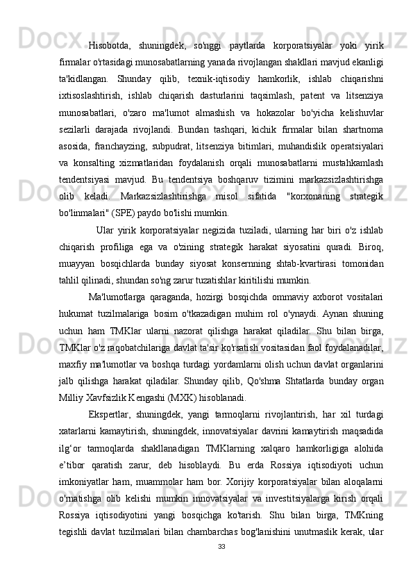 Hisobotda,   shuningdek,   so'nggi   paytlarda   korporatsiyalar   yoki   yirik
firmalar o'rtasidagi munosabatlarning yanada rivojlangan shakllari mavjud ekanligi
ta'kidlangan.   Shunday   qilib,   texnik-iqtisodiy   hamkorlik,   ishlab   chiqarishni
ixtisoslashtirish,   ishlab   chiqarish   dasturlarini   taqsimlash,   patent   va   litsenziya
munosabatlari,   o'zaro   ma'lumot   almashish   va   hokazolar   bo'yicha   kelishuvlar
sezilarli   darajada   rivojlandi.   Bundan   tashqari,   kichik   firmalar   bilan   shartnoma
asosida,   franchayzing,   subpudrat,   litsenziya   bitimlari,   muhandislik   operatsiyalari
va   konsalting   xizmatlaridan   foydalanish   orqali   munosabatlarni   mustahkamlash
tendentsiyasi   mavjud.   Bu   tendentsiya   boshqaruv   tizimini   markazsizlashtirishga
olib   keladi.   Markazsizlashtirishga   misol   sifatida   "korxonaning   strategik
bo'linmalari" (SPE) paydo bo'lishi mumkin.
    Ular   yirik   korporatsiyalar   negizida   tuziladi,   ularning   har   biri   o'z   ishlab
chiqarish   profiliga   ega   va   o'zining   strategik   harakat   siyosatini   quradi.   Biroq,
muayyan   bosqichlarda   bunday   siyosat   konsernning   shtab-kvartirasi   tomonidan
tahlil qilinadi, shundan so'ng zarur tuzatishlar kiritilishi mumkin.
Ma'lumotlarga   qaraganda,   hozirgi   bosqichda   ommaviy   axborot   vositalari
hukumat   tuzilmalariga   bosim   o'tkazadigan   muhim   rol   o'ynaydi.   Aynan   shuning
uchun   ham   TMKlar   ularni   nazorat   qilishga   harakat   qiladilar.   Shu   bilan   birga,
TMKlar o'z raqobatchilariga davlat ta'sir ko'rsatish vositasidan faol foydalanadilar,
maxfiy ma'lumotlar  va boshqa turdagi  yordamlarni olish uchun davlat  organlarini
jalb   qilishga   harakat   qiladilar.   Shunday   qilib,   Qo'shma   Shtatlarda   bunday   organ
Milliy Xavfsizlik Kengashi (MXK) hisoblanadi.
Ekspertlar,   shuningdek,   yangi   tarmoqlarni   rivojlantirish,   har   xil   turdagi
xatarlarni   kamaytirish,   shuningdek,   innovatsiyalar   davrini   kamaytirish   maqsadida
ilg‘or   tarmoqlarda   shakllanadigan   TMKlarning   xalqaro   hamkorligiga   alohida
e’tibor   qaratish   zarur,   deb   hisoblaydi.   Bu   erda   Rossiya   iqtisodiyoti   uchun
imkoniyatlar   ham,   muammolar   ham   bor.   Xorijiy   korporatsiyalar   bilan   aloqalarni
o'rnatishga   olib   kelishi   mumkin   innovatsiyalar   va   investitsiyalarga   kirish   orqali
Rossiya   iqtisodiyotini   yangi   bosqichga   ko'tarish.   Shu   bilan   birga,   TMKning
tegishli  davlat  tuzilmalari   bilan  chambarchas   bog'lanishini  unutmaslik   kerak,   ular
33 