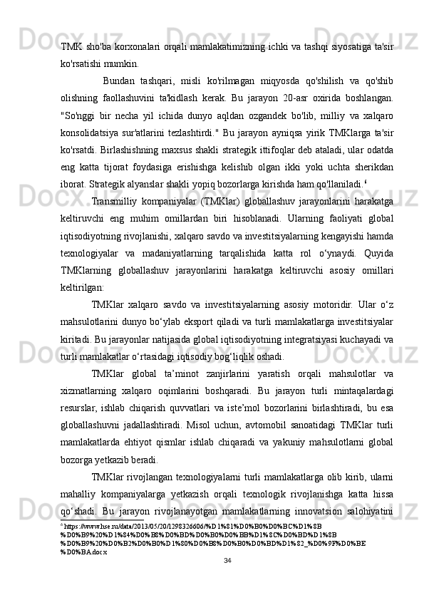 TMK sho'ba korxonalari orqali mamlakatimizning ichki va tashqi siyosatiga ta'sir
ko'rsatishi mumkin.
    Bundan   tashqari,   misli   ko'rilmagan   miqyosda   qo'shilish   va   qo'shib
olishning   faollashuvini   ta'kidlash   kerak.   Bu   jarayon   20-asr   oxirida   boshlangan.
"So'nggi   bir   necha   yil   ichida   dunyo   aqldan   ozgandek   bo'lib,   milliy   va   xalqaro
konsolidatsiya   sur'atlarini   tezlashtirdi."   Bu   jarayon   ayniqsa   yirik  TMKlarga   ta'sir
ko'rsatdi. Birlashishning maxsus shakli strategik ittifoqlar deb ataladi, ular odatda
eng   katta   tijorat   foydasiga   erishishga   kelishib   olgan   ikki   yoki   uchta   sherikdan
iborat. Strategik alyanslar shakli yopiq bozorlarga kirishda ham qo'llaniladi. 6
Transmilliy   kompaniyalar   (TMKlar)   globallashuv   jarayonlarini   harakatga
keltiruvchi   eng   muhim   omillardan   biri   hisoblanadi.   Ularning   faoliyati   global
iqtisodiyotning rivojlanishi, xalqaro savdo va investitsiyalarning kengayishi hamda
texnologiyalar   va   madaniyatlarning   tarqalishida   katta   rol   o‘ynaydi.   Quyida
TMKlarning   globallashuv   jarayonlarini   harakatga   keltiruvchi   asosiy   omillari
keltirilgan:
TMKlar   xalqaro   savdo   va   investitsiyalarning   asosiy   motoridir.   Ular   o‘z
mahsulotlarini dunyo bo‘ylab eksport qiladi va turli mamlakatlarga investitsiyalar
kiritadi. Bu jarayonlar natijasida global iqtisodiyotning integratsiyasi kuchayadi va
turli mamlakatlar o‘rtasidagi iqtisodiy bog‘liqlik oshadi.
TMKlar   global   ta’minot   zanjirlarini   yaratish   orqali   mahsulotlar   va
xizmatlarning   xalqaro   oqimlarini   boshqaradi.   Bu   jarayon   turli   mintaqalardagi
resurslar,   ishlab   chiqarish   quvvatlari   va   iste’mol   bozorlarini   birlashtiradi,   bu   esa
globallashuvni   jadallashtiradi.   Misol   uchun,   avtomobil   sanoatidagi   TMKlar   turli
mamlakatlarda   ehtiyot   qismlar   ishlab   chiqaradi   va   yakuniy   mahsulotlarni   global
bozorga yetkazib beradi.
TMKlar rivojlangan texnologiyalarni turli mamlakatlarga olib kirib, ularni
mahalliy   kompaniyalarga   yetkazish   orqali   texnologik   rivojlanishga   katta   hissa
qo‘shadi.   Bu   jarayon   rivojlanayotgan   mamlakatlarning   innovatsion   salohiyatini
6
 https://www.hse.ru/data/2013/05/20/1298326606/%D1%81%D0%B0%D0%BC%D1%8B
%D0%B9%20%D1%84%D0%B8%D0%BD%D0%B0%D0%BB%D1%8C%D0%BD%D1%8B
%D0%B9%20%D0%B2%D0%B0%D1%80%D0%B8%D0%B0%D0%BD%D1%82_%D0%9F%D0%BE
%D0%BA.docx
34 
