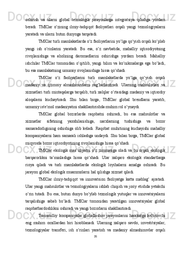 oshirish   va   ularni   global   texnologik   jarayonlarga   integratsiya   qilishga   yordam
beradi.   TMKlar   o‘zining   ilmiy-tadqiqot   faoliyatlari   orqali   yangi   texnologiyalarni
yaratadi va ularni butun dunyoga tarqatadi.
TMKlar turli mamlakatlarda o‘z faoliyatlarini yo‘lga qo‘yish orqali ko‘plab
yangi   ish   o‘rinlarini   yaratadi.   Bu   esa,   o‘z   navbatida,   mahalliy   iqtisodiyotning
rivojlanishiga   va   aholining   daromadlarini   oshirishga   yordam   beradi.   Mahalliy
ishchilar  TMKlar   tomonidan   o‘qitilib,   yangi   bilim   va   ko‘nikmalarga   ega   bo‘ladi,
bu esa mamlakatning umumiy rivojlanishiga hissa qo‘shadi.
TMKlar   o‘z   faoliyatlarini   turli   mamlakatlarda   yo‘lga   qo‘yish   orqali
madaniy   va   ijtimoiy   almashinuvlarni   rag‘batlantiradi.   Ularning   mahsulotlari   va
xizmatlari turli mintaqalarga tarqalib, turli xalqlar o‘rtasidagi madaniy va iqtisodiy
aloqalarni   kuchaytiradi.   Shu   bilan   birga,   TMKlar   global   brendlarni   yaratib,
umumiy iste’mol madaniyatini shakllantirishda muhim rol o‘ynaydi.
TMKlar   global   bozorlarda   raqobatni   oshiradi,   bu   esa   mahsulotlar   va
xizmatlar   sifatining   yaxshilanishiga,   narxlarning   tushishiga   va   bozor
samaradorligining   oshishiga   olib   keladi.   Raqobat   muhitining   kuchayishi   mahalliy
kompaniyalarni   ham   samarali   ishlashga  undaydi.  Shu  bilan  birga,  TMKlar  global
miqyosda bozor iqtisodiyotining rivojlanishiga hissa qo‘shadi.
TMKlar  ekologik  mas’uliyatni  o‘z zimmasiga  oladi   va  bu orqali  ekologik
barqarorlikni   ta’minlashga   hissa   qo‘shadi.   Ular   xalqaro   ekologik   standartlarga
rioya   qiladi   va   turli   mamlakatlarda   ekologik   loyihalarni   amalga   oshiradi.   Bu
jarayon global ekologik muammolarni hal qilishga xizmat qiladi.
TMKlar   ilmiy-tadqiqot   va   innovatsion   faoliyatga   katta   mablag‘   ajratadi.
Ular yangi mahsulotlar va texnologiyalarni ishlab chiqish va joriy etishda yetakchi
o‘rin tutadi. Bu esa, butun dunyo bo‘ylab texnologik yutuqlar va innovatsiyalarni
tarqalishiga   sabab   bo‘ladi.   TMKlar   tomonidan   yaratilgan   innovatsiyalar   global
raqobatbardoshlikni oshiradi va yangi bozorlarni shakllantiradi.
Transmilliy   kompaniyalar   globallashuv   jarayonlarini   harakatga   keltiruvchi
eng   muhim   omillardan   biri   hisoblanadi.   Ularning   xalqaro   savdo,   investitsiyalar,
texnologiyalar   transferi,   ish   o‘rinlari   yaratish   va   madaniy   almashinuvlar   orqali
35 