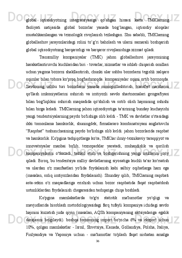 global   iqtisodiyotning   integratsiyasiga   qo‘shgan   hissasi   katta.   TMKlarning
faoliyati   natijasida   global   bozorlar   yanada   bog‘langan,   iqtisodiy   aloqalar
mustahkamlangan  va  texnologik rivojlanish  tezlashgan.  Shu sababli, TMKlarning
globallashuv   jarayonlaridagi   rolini   to‘g‘ri   baholash   va   ularni   samarali   boshqarish
global iqtisodiyotning barqarorligi va barqaror rivojlanishiga xizmat qiladi.
Transmilliy   kompaniyalar   (TMK)   jahon   globallashuvi   jarayonining
harakatlantiruvchi kuchlaridan biri - tovarlar, xizmatlar va ishlab chiqarish omillari
uchun yagona bozorni shakllantirish, chunki ular ushbu bozorlarni tegishli xalqaro
oqimlar bilan tobora ko'proq bog'lashmoqda. kompaniyalar oqimi ortib bormoqda.
Savdoning   ushbu   turi   bozorlarni   yanada   monopollashtirish,   transfert   narxlarini
qo'llash   imkoniyatlarini   oshirish   va   imtiyozli   savdo   shartnomalari   geografiyasi
bilan   bog'liqlikni   oshirish   maqsadida   qo'shilish   va   sotib   olish   hajmining   oshishi
bilan birga keladi. TMKlarning jahon iqtisodiyotiga ta'sirining bunday kuchayishi
yangi tendentsiyalarning paydo bo'lishiga olib keldi - TMK va davlatlar o'rtasidagi
ikki   tomonlama   hamkorlik,   shuningdek,   firmalararo   kombinatsiyani   anglatuvchi
“Raqobat”  tushunchasining paydo bo'lishiga  olib keldi. jahon bozorlarida raqobat
va hamkorlik. Ko'pgina tadqiqotlarga ko'ra, TMKlar ilmiy-texnikaviy taraqqiyot va
innovatsiyalar   manbai   bo'lib,   texnoparklar   yaratadi,   muhandislik   va   qurilish
kampaniyalarini   o'tkazadi,   tashkil   etish   va   boshqarishning   yangi   usullarini   joriy
qiladi. Biroq, bu tendentsiya milliy davlatlarning siyosatiga kuchli ta'sir ko'rsatish
va   ulardan   o'z   manfaatlari   yo'lida   foydalanish   kabi   salbiy   oqibatlarga   ham   ega
(masalan,   soliq   imtiyozlaridan   foydalanish).   Shunday   qilib,  TMKlarning   raqobati
asta-sekin   o'z   maqsadlariga   erishish   uchun   bozor   raqobatida   faqat   raqobatdosh
ustunliklardan foydalanish chegarasidan tashqariga chiqa boshladi.
Ko'pgina   mamlakatlarda   to'g'ri   statistik   ma'lumotlar   yo'qligi   va
mavjudlarida hisoblash metodologiyasidagi farq tufayli kompaniya ichidagi savdo
hajmini   kuzatish   juda   qiyin   (masalan,  AQSh   kompaniyaning   aktsiyalariga   egalik
darajasini   belgilaydi).   boshqa   tomonning   import   bo'yicha   6%   va   eksport   uchun
10%, qolgan mamlakatlar - Isroil, Shvetsiya, Kanada, Gollandiya, Polsha, Italiya,
Finlyandiya   va   Yaponiya   uchun   -   ma'lumotlar   to'plash   faqat   nisbatan   amalga
36 