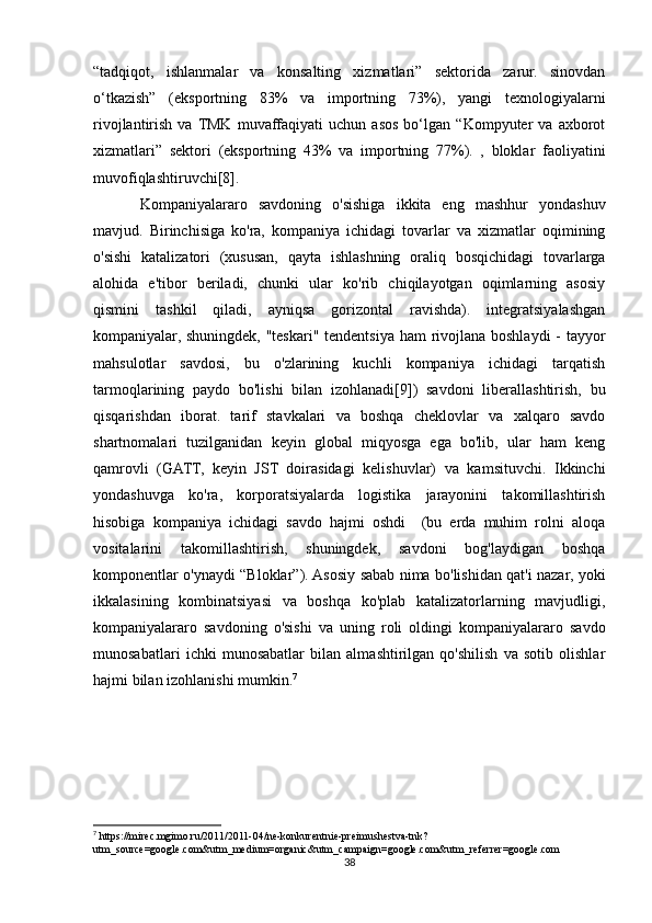 “tadqiqot,   ishlanmalar   va   konsalting   xizmatlari”   sektorida   zarur.   sinovdan
o‘tkazish”   (eksportning   83%   va   importning   73%),   yangi   texnologiyalarni
rivojlantirish   va  TMK   muvaffaqiyati   uchun   asos   bo‘lgan   “Kompyuter   va   axborot
xizmatlari”   sektori   (eksportning   43%   va   importning   77%).   ,   bloklar   faoliyatini
muvofiqlashtiruvchi[8].
Kompaniyalararo   savdoning   o'sishiga   ikkita   eng   mashhur   yondashuv
mavjud.   Birinchisiga   ko'ra,   kompaniya   ichidagi   tovarlar   va   xizmatlar   oqimining
o'sishi   katalizatori   (xususan,   qayta   ishlashning   oraliq   bosqichidagi   tovarlarga
alohida   e'tibor   beriladi,   chunki   ular   ko'rib   chiqilayotgan   oqimlarning   asosiy
qismini   tashkil   qiladi,   ayniqsa   gorizontal   ravishda).   integratsiyalashgan
kompaniyalar, shuningdek, "teskari" tendentsiya ham  rivojlana boshlaydi  - tayyor
mahsulotlar   savdosi,   bu   o'zlarining   kuchli   kompaniya   ichidagi   tarqatish
tarmoqlarining   paydo   bo'lishi   bilan   izohlanadi[9])   savdoni   liberallashtirish,   bu
qisqarishdan   iborat.   tarif   stavkalari   va   boshqa   cheklovlar   va   xalqaro   savdo
shartnomalari   tuzilganidan   keyin   global   miqyosga   ega   bo'lib,   ular   ham   keng
qamrovli   (GATT,   keyin   JST   doirasidagi   kelishuvlar)   va   kamsituvchi.   Ikkinchi
yondashuvga   ko'ra,   korporatsiyalarda   logistika   jarayonini   takomillashtirish
hisobiga   kompaniya   ichidagi   savdo   hajmi   oshdi     (bu   erda   muhim   rolni   aloqa
vositalarini   takomillashtirish,   shuningdek,   savdoni   bog'laydigan   boshqa
komponentlar o'ynaydi “Bloklar”). Asosiy sabab nima bo'lishidan qat'i nazar, yoki
ikkalasining   kombinatsiyasi   va   boshqa   ko'plab   katalizatorlarning   mavjudligi,
kompaniyalararo   savdoning   o'sishi   va   uning   roli   oldingi   kompaniyalararo   savdo
munosabatlari   ichki   munosabatlar   bilan   almashtirilgan   qo'shilish   va   sotib   olishlar
hajmi bilan izohlanishi mumkin. 7
7
 https://mirec.mgimo.ru/2011/2011-04/ne-konkurentnie-preimushestva-tnk?
utm_source=google.com&utm_medium=organic&utm_campaign=google.com&utm_referrer=google.com
38 