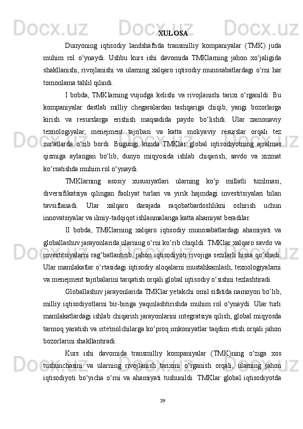 XULOSA
Dunyoning   iqtisodiy   landshaftida   transmilliy   kompaniyalar   (TMK)   juda
muhim   rol   o‘ynaydi.   Ushbu   kurs   ishi   davomida   TMKlarning   jahon   xo‘jaligida
shakllanishi, rivojlanishi va ularning xalqaro iqtisodiy munosabatlardagi o‘rni har
tomonlama tahlil qilindi.
I   bobda,  TMKlarning   vujudga   kelishi   va   rivojlanishi   tarixi   o‘rganildi.   Bu
kompaniyalar   dastlab   milliy   chegaralardan   tashqariga   chiqib,   yangi   bozorlarga
kirish   va   resurslarga   erishish   maqsadida   paydo   bo‘lishdi.   Ular   zamonaviy
texnologiyalar,   menejment   tajribasi   va   katta   moliyaviy   resurslar   orqali   tez
sur'atlarda   o‘sib   bordi.   Bugungi   kunda   TMKlar   global   iqtisodiyotning   ajralmas
qismiga   aylangan   bo‘lib,   dunyo   miqyosida   ishlab   chiqarish,   savdo   va   xizmat
ko‘rsatishda muhim rol o‘ynaydi.
TMKlarning   asosiy   xususiyatlari   ularning   ko‘p   millatli   tuzilmasi,
diversifikatsiya   qilingan   faoliyat   turlari   va   yirik   hajmdagi   investitsiyalari   bilan
tavsiflanadi.   Ular   xalqaro   darajada   raqobatbardoshlikni   oshirish   uchun
innovatsiyalar va ilmiy-tadqiqot ishlanmalariga katta ahamiyat beradilar.
II   bobda,   TMKlarning   xalqaro   iqtisodiy   munosabatlardagi   ahamiyati   va
globallashuv jarayonlarida ularning o‘rni ko‘rib chiqildi. TMKlar xalqaro savdo va
investitsiyalarni rag‘batlantirib, jahon iqtisodiyoti rivojiga sezilarli hissa qo‘shadi.
Ular mamlakatlar o‘rtasidagi iqtisodiy aloqalarni mustahkamlash, texnologiyalarni
va menejment tajribalarini tarqatish orqali global iqtisodiy o‘sishni tezlashtiradi.
Globallashuv jarayonlarida TMKlar yetakchi omil sifatida namoyon bo‘lib,
milliy   iqtisodiyotlarni   bir-biriga   yaqinlashtirishda   muhim   rol   o‘ynaydi.   Ular   turli
mamlakatlardagi ishlab chiqarish jarayonlarini integratsiya qilish, global miqyosda
tarmoq yaratish va iste'molchilarga ko‘proq imkoniyatlar taqdim etish orqali jahon
bozorlarini shakllantiradi.
Kurs   ishi   davomida   transmilliy   kompaniyalar   (TMK)ning   o‘ziga   xos
tushunchasini   va   ularning   rivojlanish   tarixini   o‘rganish   orqali,   ularning   jahon
iqtisodiyoti   bo‘yicha   o‘rni   va   ahamiyati   tushunildi.   TMKlar   global   iqtisodiyotda
39 