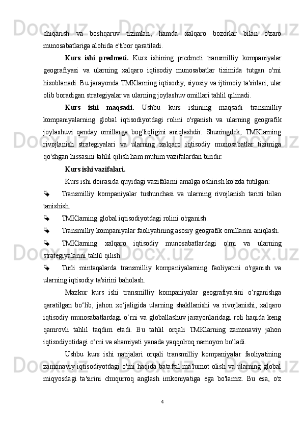 chiqarish   va   boshqaruv   tizimlari,   hamda   xalqaro   bozorlar   bilan   o'zaro
munosabatlariga alohida e'tibor qaratiladi.
Kurs   ishi   predmeti.   Kurs   ishining   predmeti   transmilliy   kompaniyalar
geografiyasi   va   ularning   xalqaro   iqtisodiy   munosabatlar   tizimida   tutgan   o'rni
hisoblanadi. Bu jarayonda TMKlarning iqtisodiy, siyosiy va ijtimoiy ta'sirlari, ular
olib boradigan strategiyalar va ularning joylashuv omillari tahlil qilinadi.
Kurs   ishi   maqsadi.   Ushbu   kurs   ishining   maqsadi   transmilliy
kompaniyalarning   global   iqtisodiyotdagi   rolini   o'rganish   va   ularning   geografik
joylashuvi   qanday   omillarga   bog'liqligini   aniqlashdir.   Shuningdek,   TMKlarning
rivojlanish   strategiyalari   va   ularning   xalqaro   iqtisodiy   munosabatlar   tizimiga
qo'shgan hissasini tahlil qilish ham muhim vazifalardan biridir.
Kurs ishi vazifalari.
Kurs ishi doirasida quyidagi vazifalarni amalga oshirish ko'zda tutilgan:
 Transmilliy   kompaniyalar   tushunchasi   va   ularning   rivojlanish   tarixi   bilan
tanishish.
 TMKlarning global iqtisodiyotdagi rolini o'rganish.
 Transmilliy kompaniyalar faoliyatining asosiy geografik omillarini aniqlash.
 TMKlarning   xalqaro   iqtisodiy   munosabatlardagi   o'rni   va   ularning
strategiyalarini tahlil qilish.
 Turli   mintaqalarda   transmilliy   kompaniyalarning   faoliyatini   o'rganish   va
ularning iqtisodiy ta'sirini baholash.
Mazkur   kurs   ishi   transmilliy   kompaniyalar   geografiyasini   o‘rganishga
qaratilgan   bo‘lib,   jahon   xo‘jaligida   ularning   shakllanishi   va   rivojlanishi,   xalqaro
iqtisodiy munosabatlardagi  o‘rni  va globallashuv jarayonlaridagi roli  haqida keng
qamrovli   tahlil   taqdim   etadi.   Bu   tahlil   orqali   TMKlarning   zamonaviy   jahon
iqtisodiyotidagi o‘rni va ahamiyati yanada yaqqolroq namoyon bo‘ladi.
Ushbu   kurs   ishi   natijalari   orqali   transmilliy   kompaniyalar   faoliyatining
zamonaviy iqtisodiyotdagi  o'rni  haqida batafsil  ma'lumot  olish  va ularning global
miqyosdagi   ta'sirini   chuqurroq   anglash   imkoniyatiga   ega   bo'lamiz.   Bu   esa,   o'z
4 