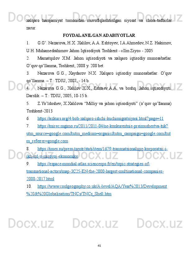 xalqaro   hamjamiyat   tomonidan   muvofiqlashtirilgan   siyosat   va   chora-tadbirlar
zarur.
FOYDALANILGAN ADABIYOTLAR
1. G.G‘. Nazarova, H.X. Xalilov, A.A. Eshtoyev, I.A Ahmedov, N.Z. Hakimov,
U.H. Muhamedrahimov Jahon Iqtisodiyoti Toshkent - «Ilm Ziyo» - 2005
2. Mamatqulov   X.M.   Jahon   iqtisodiyoti   va   xalqaro   iqtisodiy   munosabatlar.
O‘quv qo‘llanma, Toshkent, 2008 y. 208 bet.
3. Nazarova   G.G.,   Xaydarov   N.X.   Xalqaro   iqtisodiy   munosabatlar.   O’quv
qo’llanma. – T.: TDIU, 2007, - 14 b.
4. Nazarova   G.G.,   Xalilov   X.X.,   Eshtaev  A.A.   va   boshq.   Jahon   iqtisodiyoti.
Darslik. – T.: TDIU, 2005, 10-15 b.
5. Z.Yo’ldoshev,   X.Xalilova   “Milliy   va   jahon   iqtisodiyoti”   (o’quv   qo’llanma)
Toshkent-2013
6. https://azkurs.org/4-bob-xalqaro-ishchi-kuchimigratsiyasi.html?page=11     
7. https://mirec.mgimo.ru/2011/2011-04/ne-konkurentnie-preimushestva-tnk?   
utm_source=google.com&utm_medium=organic&utm_campaign=google.com&ut
m_referrer=google.com
8. https://imes.su/press-tsentr/stati/item/1679-transnatsionalnye-korporatsii-i-   
ikh-rol-v-mirovoj-ekonomike  
9. https://espace-mondial-atlas.sciencespo.fr/en/topic-strategies-of-   
transnational-actors/map-3C25-EN-the-2000-largest-multinational-companies-
2008-2017.html
10. https://www.coolgeography.co.uk/A-level/AQA/Year%2013/Development   
%20&%20Globalisation/TNCs/TNCs_Shell.htm  
41 
