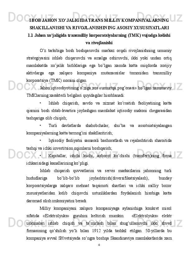 I BOB JAHON XO’JALIGIDA TRANS MILLIY KOMPANIYALARNING
SHAKILLANISHI VA   RIVOJLANISHINING ASOSIY XUSUSIYATLARI
1.1 Jahon xo‘jaligida transmilliy korporatsiyalarning (TMK) vujudga kelishi
va rivojlanishi
O’z   tarkibiga   bosh   boshqaruvchi   markaz   orqali   rivojlanishning   umumiy
strategiyasini   ishlab   chiqaruvchi   va   amalga   oshiruvchi,   ikki   yoki   undan   ortiq
mamlakatda   xo’jalik   birliklariga   ega   bo’lgan   xamda   katta   miqdorda   xorijiy
aktivlarga   ega   xalqaro   kompaniya   mutaxassislar   tomonidan   transmilliy
korporatsiya (TMK) nomini olgan. 
Jahon iqtisodiyotining o’ziga xos «umurtqa pog’onasi» bo’lgan zamonaviy
TMKlarning xarakterli belgilari quyidagilar hisoblanadi: 
• Ishlab   chiqarish,   savdo   va   xizmat   ko’rsatish   faoliyatining   katta
qismini   bosh   shtab-kvartira   joylashgan   mamlakat   iqtisodiy   makoni   chegarasidan
tashqariga olib chiqish; 
• Turli   davlatlarda   shahobchalar,   shu’ba   va   assotsiatsiyalangan
kompaniyalarning katta tarmog’ini shakllantirish; 
• Iqtisodiy   faoliyatni   samarali   bashoratlash   va   rejalashtirish   sharoitida
tashqi va ichki investitsion oqimlarni boshqarish; 
• Kapitallar,   ishchi   kuchi,   axborot   ko’chishi   (transferti)ning   firma
ichkarisidagi kanallarining ko’pligi. 
Ishlab   chiqarish   quvvatlarini   va   servis   markazlarini   jahonning   turli
hududlariga   bo’lib-bo’lib   joylashtirish(diversifikatsiyalash),   bunday
korporatsiyalarga   xalqaro   mehnat   taqsimoti   shartlari   va   ichki   milliy   bozor
xususiyatlaridan   kelib   chiquvchi   ustunliklardan   foydalanish   hisobiga   katta
daromad olish imkoniyatini beradi. 
Milliy   kompaniyani   xalqaro   kompaniyaga   aylanishiga   konkret   misol
sifatida   «Elektrolyuks»   guruhini   keltirish   mumkin.     «Elektrolyuks»   elektr
uskunalari   ishlab   chiqish   va   ta’mirlash   bilan   shug’ullanuvchi   ikki   shved
firmasining   qo’shilish   yo’li   bilan   1912   yilda   tashkil   etilgan.   50-yillarda   bu
kompaniya  avval   SHvetsiyada   so’ngra   boshqa   Skandinaviya   mamlakatlarida   xam
6 