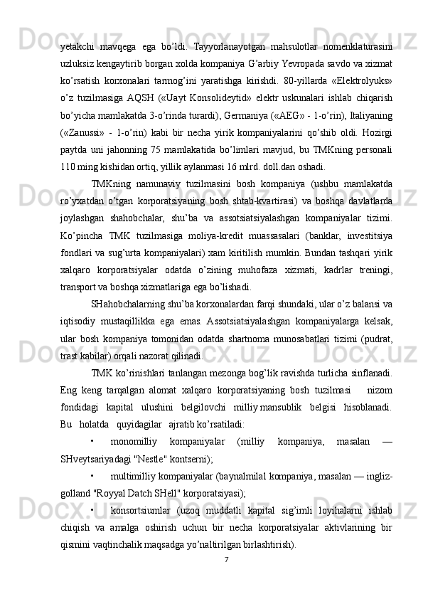 yetakchi   mavqega   ega   bo’ldi.   Tayyorlanayotgan   mahsulotlar   nomenklaturasini
uzluksiz kengaytirib borgan xolda kompaniya G’arbiy Yevropada savdo va xizmat
ko’rsatish   korxonalari   tarmog’ini   yaratishga   kirishdi.   80-yillarda   «Elektrolyuks»
o’z   tuzilmasiga  AQSH   («Uayt   Konsolideytid»   elektr   uskunalari   ishlab   chiqarish
bo’yicha mamlakatda 3-o’rinda turardi), Germaniya («AEG» - 1-o’rin), Italiyaning
(«Zanussi»   -   1-o’rin)   kabi   bir   necha   yirik   kompaniyalarini   qo’shib   oldi.   Hozirgi
paytda   uni   jahonning   75   mamlakatida   bo’limlari   mavjud,   bu  TMKning   personali
110 ming kishidan ortiq, yillik aylanmasi 16 mlrd. doll.dan oshadi. 
TMKning   namunaviy   tuzilmasini   bosh   kompaniya   (ushbu   mamlakatda
ro’yxatdan   o’tgan   korporatsiyaning   bosh   shtab-kvartirasi)   va   boshqa   davlatlarda
joylashgan   shahobchalar,   shu’ba   va   assotsiatsiyalashgan   kompaniyalar   tizimi.
Ko’pincha   TMK   tuzilmasiga   moliya-kredit   muassasalari   (banklar,   investitsiya
fondlari va sug’urta kompaniyalari) xam kiritilish mumkin. Bundan tashqari yirik
xalqaro   korporatsiyalar   odatda   o’zining   muhofaza   xizmati,   kadrlar   treningi,
transport va boshqa xizmatlariga ega bo’lishadi. 
SHahobchalarning shu’ba korxonalardan farqi shundaki, ular o’z balansi va
iqtisodiy   mustaqillikka   ega   emas.   Assotsiatsiyalashgan   kompaniyalarga   kelsak,
ular   bosh   kompaniya   tomonidan   odatda   shartnoma   munosabatlari   tizimi   (pudrat,
trast kabilar) orqali nazorat qilinadi. 
TMK ko’rinishlari tanlangan mezonga bog’lik ravishda turlicha sinflanadi.
Eng   keng   tarqalgan   alomat   xalqaro   korporatsiyaning   bosh   tuzilmasi       nizom
fondidagi   kapital   ulushini   belgilovchi   milliy mansublik   belgisi   hisoblanadi.
Bu   holatda   quyidagilar   ajratib ko’rsatiladi: 
• monomilliy   kompaniyalar   (milliy   kompaniya,   masalan   —
SHveytsariyadagi "Nestle" kontserni); 
• multimilliy kompaniyalar (baynalmilal kompaniya, masalan — ingliz-
golland "Royyal Datch SHell" korporatsiyasi); 
• konsortsiumlar   (uzoq   muddatli   kapital   sig’imli   loyihalarni   ishlab
chiqish   va   amalga   oshirish   uchun   bir   necha   korporatsiyalar   aktivlarining   bir
qismini vaqtinchalik maqsadga yo’naltirilgan birlashtirish). 
7 