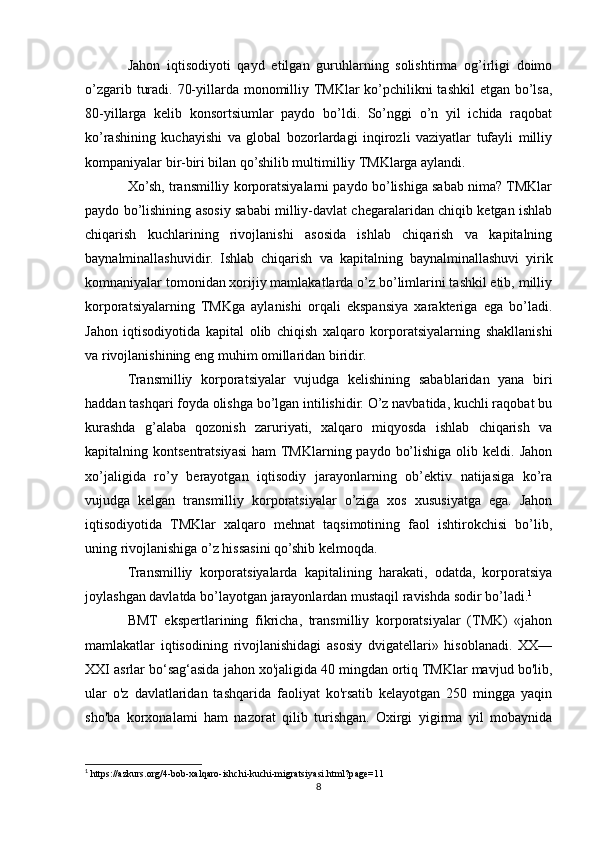 Jahon   iqtisodiyoti   qayd   etilgan   guruhlarning   solishtirma   og’irligi   doimo
o’zgarib turadi. 70-yillarda monomilliy TMKlar ko’pchilikni tashkil  etgan bo’lsa,
80-yillarga   kelib   konsortsiumlar   paydo   bo’ldi.   So’nggi   o’n   yil   ichida   raqobat
ko’rashining   kuchayishi   va   global   bozorlardagi   inqirozli   vaziyatlar   tufayli   milliy
kompaniyalar bir-biri bilan qo’shilib multimilliy TMKlarga aylandi. 
Xo’sh, transmilliy korporatsiyalarni paydo bo’lishiga sabab nima? TMKlar
paydo bo’lishining asosiy sababi milliy-davlat chegaralaridan chiqib ketgan ishlab
chiqarish   kuchlarining   rivojlanishi   asosida   ishlab   chiqarish   va   kapitalning
baynalminallashuvidir.   Ishlab   chiqarish   va   kapitalning   baynalminallashuvi   yirik
komnaniyalar tomonidan xorijiy mamlakatlarda o’z bo’limlarini tashkil etib, milliy
korporatsiyalarning   TMKga   aylanishi   orqali   ekspansiya   xarakteriga   ega   bo’ladi.
Jahon   iqtisodiyotida   kapital   olib   chiqish   xalqaro   korporatsiyalarning   shakllanishi
va rivojlanishining eng muhim omillaridan biridir. 
Transmilliy   korporatsiyalar   vujudga   kelishining   sabablaridan   yana   biri
haddan tashqari foyda olishga bo’lgan intilishidir. O’z navbatida, kuchli raqobat bu
kurashda   g’alaba   qozonish   zaruriyati,   xalqaro   miqyosda   ishlab   chiqarish   va
kapitalning kontsentratsiyasi   ham  TMKlarning paydo  bo’lishiga  olib  keldi. Jahon
xo’jaligida   ro’y   berayotgan   iqtisodiy   jarayonlarning   ob’ektiv   natijasiga   ko’ra
vujudga   kelgan   transmilliy   korporatsiyalar   o’ziga   xos   xususiyatga   ega.   Jahon
iqtisodiyotida   TMKlar   xalqaro   mehnat   taqsimotining   faol   ishtirokchisi   bo’lib,
uning rivojlanishiga o’z hissasini qo’shib kelmoqda. 
Transmilliy   korporatsiyalarda   kapitalining   harakati,   odatda,   korporatsiya
joylashgan davlatda bo’layotgan jarayonlardan mustaqil ravishda sodir bo’ladi. 1
BMT   ekspertlarining   fikricha,   transmilliy   korporatsiyalar   (TMK)   «jahon
mamlakatlar   iqtisodining   rivojlanishidagi   asosiy   dvigatellari»   hisoblanadi.   XX—
XXI asrlar bo‘sag‘asida jahon xo'jaligida 40 mingdan ortiq TMKlar mavjud bo'lib,
ular   o'z   davlatlaridan   tashqarida   faoliyat   ko'rsatib   kelayotgan   250   mingga   yaqin
sho'ba   korxonalami   ham   nazorat   qilib   turishgan.   Oxirgi   yigirma   yil   mobaynida
1
 https://azkurs.org/4-bob-xalqaro-ishchi-kuchi-migratsiyasi.html?page=11
8 