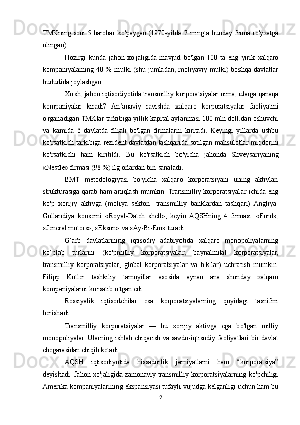 TMKning soni  5 barobar ko'paygan (1970-yilda 7 mingta bunday firma ro'yxatga
olingan). 
Hozirgi   kunda   jahon   xo'jaligida   mavjud   bo'lgan   100   ta   eng   yirik   xalqaro
kompaniyalaming  40   %   mulki   (shu   jumladan,  moliyaviy   mulki)   boshqa   davlatlar
hududida joylashgan.
Xo'sh, jahon iqtisodiyotida transmilliy korporatsiyalar nima, ularga qanaqa
kompaniyalar   kiradi?   An’anaviy   ravishda   xalqaro   korporatsiyalar   faoliyatini
o'rganadigan TMKlar tarkibiga yillik kapital aylanmasi 100 mln doll.dan oshuvchi
va   kamida   6   davlatda   filiali   bo'lgan   firmalarni   kiritadi.   Keyingi   yillarda   ushbu
ko'rsatkich  tarkibiga  rezident-davlatdan  tashqarida sotilgan  mahsulotlar   miqdorini
ko'rsatkichi   ham   kiritildi.   Bu   ko'rsatkich   bo'yicha   jahonda   Shveysariyaning
«Nestle» firmasi (98 %) ilg'orlardan biri sanaladi.
BMT   metodologiyasi   bo'yicha   xalqaro   korporatsiyani   uning   aktivlari
strukturasiga  qarab  ham   aniqlash  mumkin. Transmilliy korporatsiyalar  ichida  eng
ko'p   xorijiy   aktivga   (moliya   sektori-   transmilliy   banklardan   tashqari)   Angliya-
Gollandiya   konserni   «Royal-Datch   shell»,   keyin   AQSHning   4   firmasi:   «Ford»,
«Jeneral motors», «Ekson» va «Ay-Bi-Em» turadi.
G‘arb   davlatlarining   iqtisodiy   adabiyotida   xalqaro   monopoliyalarning
ko‘plab   turlarini   (ko'pmilliy   korporatsiyalar,   baynalmilal   korporatsiyalar,
transmilliy   korporatsiyalar,   global   korporatsiyalar   va   h.k.lar)   uchratish   mumkin.
Filipp   Kotler   tashkiliy   tamoyillar   asosida   aynan   ana   shunday   xalqaro
kompaniyalarni ko'rsatib o'tgan edi. 
Rossiyalik   iqtisodchilar   esa   korporatsiyalarning   quyidagi   tasnifmi
berishadi:
Transmilliy   korporatsiyalar   —   bu   xorijiy   aktivga   ega   bo'lgan   milliy
monopoliyalar. Ularning ishlab chiqarish va savdo-iqtisodiy faoliyatlari bir davlat
chegarasidan chiqib ketadi.
AQSH   iqtisodiyotida   hissadorlik   jamiyatlarni   ham   “korporatsiya”
deyishadi. Jahon xo'jaligida zamonaviy transmilliy korporatsiyalarning ko'pchiligi
Amerika kompaniyalarining ekspansiyasi tufayli vujudga kelganligi uchun ham bu
9 