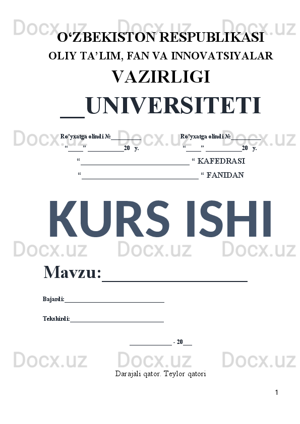 O‘ZBEKISTON RESPUBLIKASI 
OLIY  TA’LIM, FAN  VA INNOVATSIYALAR
VAZIRLIGI
__UNIVERSITETI
Ro’yxatga olindi №__________                          Ro’yxatga olindi №__________
“_____” ____________20   y.                             “_____” ____________20   y.
“___________________________ “ KAFEDRASI
“_____________________________ “ FANIDAN
KURS ISHI 
Mavzu:________________ 
Bajardi:_________________________________
Tekshirdi:_______________________________
______________ - 20___
Darajali qator. Teylor qatori
1 