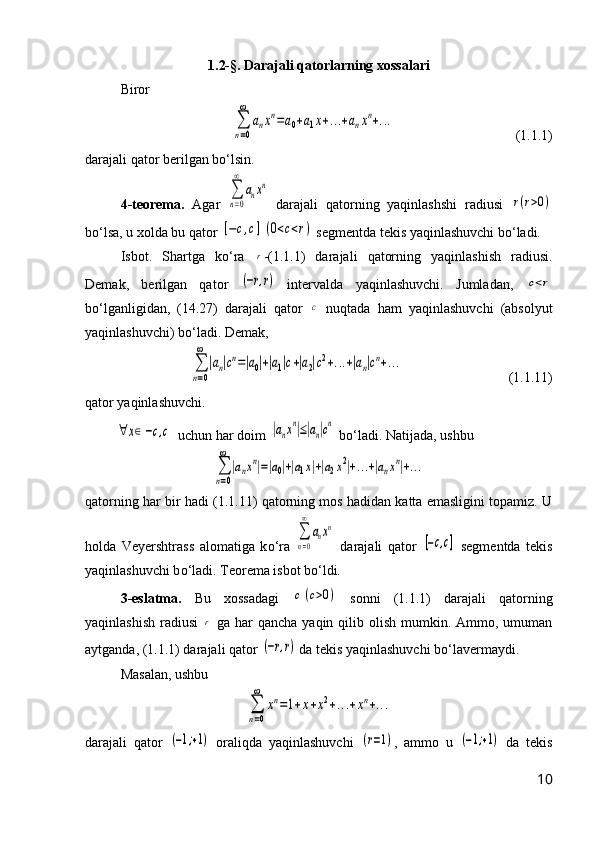 1.2-§. Darajali qatorlarning xossalari
Biror∑
n=0
∞	
anxn=a0+a1x+...+anxn+...
(1.1.1)
darajali qator be r ilgan b о ‘lsin.
4- teorema.   Agar  	
∑
n=0
∞	
anxn   darajali   q atorning   yaqinlashshi   radiusi  	
r(r>0)
b о ‘lsa, u xolda bu qator 	
[−c,c](0<c<r)  segmentda tekis yaqinlashuvchi b о ‘ladi.
Isbot.   Shartga   k о ‘ra  	
r - (1.1.1)   darajali   qatorning   yaqinlashish   radiusi.
Demak,   berilgan   qator  	
(−r,r)   intervalda   yaqinlashuvchi.   Jumladan,  	c<r
b о ‘lganligidan,   (14.27)   darajali   qator  	
c   nuqtada   ham   yaqinlashuvchi   (absolyut
yaqinlashuvchi) b о ‘ladi. Demak,	
∑
n=0
∞	
|an|cn=|a0|+|a1|c+|a2|c2+...+|an|cn+...
(1.1.11)
qator yaqinlashuvchi.	
∀	x∈[−c,c]
 uchun har doim 	|anxn|≤|an|cn  b о ‘ladi. Natijada, ushbu	
∑
n=0
∞	
|anxn|=|a0|+|a1x|+|a2x2|+...+|anxn|+...
qatorning har bir   hadi (1.1.11) qatorning mos hadidan katta emasligini topamiz. U
holda   Veyershtrass   alomatiga   k о ‘ra  	
∑
n=0
∞	
anxn   darajali   qator  	
[−c,c]   segmentda   tekis
yaqinlashuvchi b о ‘ladi. Teorema isbot b о ‘ldi.
3-eslatma.   Bu   xossadagi  	
c(c>0)   sonni   (1.1.1)   darajali   qatorning
yaqinlashish  radiusi  	
r   ga har  qancha yaqin qilib olish mumkin. Ammo, umuman
aytganda, (1.1.1) darajali qator 	
(−r,r)  da tekis yaqinlashuvchi b о ‘lavermaydi.
Masalan, ushbu	
∑
n=0
∞	
xn=1+x+x2+...+xn+...
darajali   qator  	
(−1;+1)   oraliqda   yaqinlashuvchi  	(r=1) ,   ammo   u  	(−1;+1)   da   tekis
10 