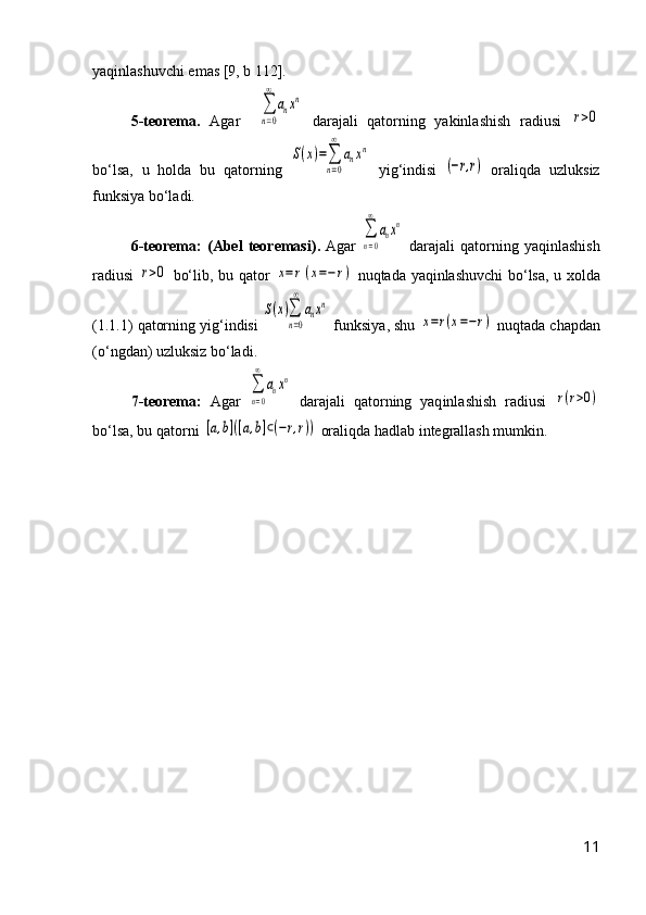 yaqinlashuvchi emas [9, b 112].
5-teorema.   Agar    ∑
n=0
∞	
anxn   darajali   qatorning   yakinlashish   radiusi  	
r>0
bо‘lsa,   u   holda   bu   qatorning  	
S(x)=∑
n=0
∞	
anxn   yig‘indisi  	
(−r,r)   oraliqda   uzluksiz
funksiya bо‘ladi.
6- teorema :   ( Abel   teoremasi ).   Agar  	
∑
n=0
∞	
anxn   darajali   q atorning   yaqinlashish
radiusi  	
r>0   b о‘ lib ,   bu   q ator  	x=r(x=−	r)   nuqtada   yaqinlashuvchi   b о‘ lsa ,   u   xolda
(1.1.1)  qatorning   yig ‘ indisi  	
S(x)∑
n=0
∞	
anxn   funksiya ,  shu  	
x=r(x=−r)  nuq tada   chapdan
(о‘ ngdan )  uzluksiz   b о‘ ladi .
7-teorema:   Agar  	
∑
n=0
∞	
anxn   darajali   qatorning   yaq in l a shish   radiusi  	
r(r>0)
b о ‘lsa, bu  q atorni 	
[a,b]([a,b]⊂(−r,r))  oraliqda hadlab integrallash mumkin.
11 