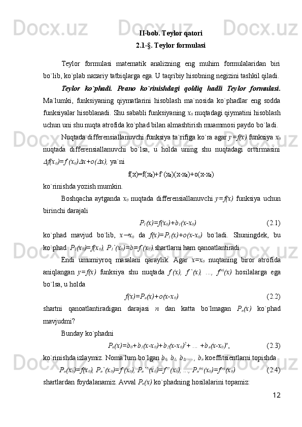 II-bob. Teylor qatori
2.1-§. Teylor formulasi
T eylor   formulasi   matematik   analizning   eng   muhim   formulalaridan   biri
bo`lib, ko`plab nazariy tatbiqlarga ega. U taqribiy hisobning negizini tashkil qiladi.
Teylor   ko`phadi.   Peano   ko`rinishdagi   qoldiq   hadli   Teylor   formulasi .
Ma`lumki,   funksiyaning   qiymatlarini   hisoblash   ma`nosida   ko`phadlar   eng   sodda
funksiyalar hisoblanadi. Shu sababli funksiyaning  x
0   nuqtadagi qiymatini hisoblash
uchun uni shu nuqta atrofida ko`phad bilan almashtirish muammosi paydo bo`ladi. 
Nuqtada differensiallanuvchi funksiya ta`rifiga ko`ra agar  y=f(x)  funksiya  x
0
nuqtada   differensiallanuvchi   bo`lsa,   u   holda   uning   shu   nuqtadagi   orttirmasini
f(x
0 )=f`(x
0 )	 x+o(	 x),  ya`ni
f(x)=f(x
0 )+f`(x
0 )(x-x
0 )+o(x-x
0 )
ko`rinishda yozish mumkin. 
Boshqacha   aytganda   x
0   nuqtada   differensiallanuvchi   y=f(x)   funksiya   uchun
birinchi darajali
P
1 (x)=f(x
0 )+b
1 (x-x
0 )                                    ( 2 .1)
ko`phad   mavjud   bo`lib,   x	
 x
0   da   f(x)=P
1 (x)+o(x-x
0 )   bo`ladi.   Shuningdek,   bu
ko`phad   P
1 (x
0 )=f(x
0 ), P
1 `(x
0 )=b=f`(x
0 )  shartlarni ham qanoatlantiradi.
Endi   umumiyroq   masalani   qaraylik.   Agar   x=x
0   nuqtaning   biror   atrofida
aniqlangan   y=f(x)   funksiya   shu   nuqtada   f`(x),   f``(x),   ...,   f (n)
(x)   hosilalarga   ega
bo`lsa, u holda 
f(x)=P
n (x)+o(x-x
0 )                                                   (2.2)          
shartni   qanoatlantiradigan   darajasi   n   dan   katta   bo`lmagan   P
n (x)   ko`phad
mavjudmi?
Bunday ko`phadni
P
n (x)=b
0 +b
1 (x-x
0 )+b
2 (x-x
0 ) 2
+ ... +b
n (x-x
0 ) n
,                     (2.3)
ko`rinishda izlaymiz. Noma`lum bo`lgan  b
0 , b
1 , b
2 , ..., b
n  koeffitsientlarni topishda 
P
n (x
0 )=f(x
0 ), P
n `(x
0 )=f`(x
0 ), P
n ``(x
0 )=f``(x
0 ), ..., P
n (n)
(x
0 )=f (n)
(x
0 )                   (2.4)
shartlardan foydalanamiz. Avval  P
n (x)  ko`phadning hosilalarini topamiz:
12 