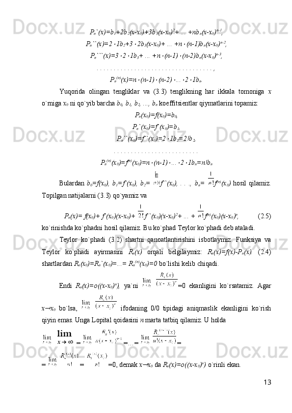 P
n `(x)=b
1 +2b
2 (x-x
0 )+3b
3 (x-x
0 ) 2
+ ... +nb
n (x-x
0 ) n-1
,
P
n ``(x)=2 1b
2 +3	 2b
3 (x-x
0 )+ ... +n	 (n-1)b
n (x-x
0 ) n-2
,
P
n ```(x)=3	
 2	 1b
3 + ... +n	 (n-1)	 (n-2)b
n (x-x
0 ) n-3
,
. . . . . . . . . . . . . . . . . . . . . . . . . . . . . . . . . . ,
P
n (n)
(x)=n	
 (n-1)	 (n-2)	 ...	 2	 1b
n .
Yuqorida   olingan   tengliklar   va   (3.3)   tenglikning   har   ikkala   tomoniga   x
o`rniga  x
0  ni qo`yib barcha  b
0 , b
1 , b
2 , ..., b
n  koeffitsientlar qiymatlarini topamiz:
P
n (x
0 )=f(x
0 )=b
0 ,
P
n `(x
0 )=f`(x
0 )=b
1 ,
P
n ``(x
0 )=f``(x
0 )=2	
 1b
2 =2!b
2 ,
. . . . . . . . . . . . . . . . . . . . . . . . .
P
n (n)
(x
0 )=f (n)
(x
0 )=n	
 (n-1)	 ...	 2	 1b
n =n!b
n
Bulardan   b
0 =f(x
0 ),  b
1 =f`(x
0 ),  b
2 =  	
lim
x→−2+0 f``(x
0 ),  . .  ., b
n =   f (n)
(x
0 )   hosil  qilamiz.
Topilgan natijalarni (3.3) qo`yamiz va 
P
n (x)= f(x
0 )+ f`(x
0 )(x-x
0 )+  f``(x
0 )(x-x
0 ) 2
+ ... +   f (n)
(x
0 )(x-x
0 ) n
,            (2.5)
ko`rinishda ko`phadni hosil qilamiz. Bu ko`phad Teylor ko`phadi deb ataladi.
Teylor   ko`phadi   (3.2)   shartni   qanoatlantirishini   isbotlaymiz.   Funksiya   va
Teylor   ko`phadi   ayirmasini   R
n (x)   orqali   belgilaymiz:   R
n (x)=f(x)-P
n (x).   (2.4)
shartlardan  R
n (x
0 )=R
n `(x
0 )=...= R
n (n)
(x
0 )=0  bo`lishi kelib chiqadi. 
Endi   R
n (x)=o((x-x
0 ) n
),   ya`ni     =0   ekanligini   ko`rsatamiz.   Agar
x	
 x
0   bo`lsa,       ifodaning   0/0   tipidagi   aniqmaslik   ekanligini   ko`rish
qiyin emas. Unga Lopital qoidasini  n  marta tatbiq qilamiz. U holda
 	
lim
x→	∞ =    =…=    =
=    =  =0, demak  x	
 x
0  da  R
n (x)=o((x-x
0 ) n
)  o`rinli ekan.
13 