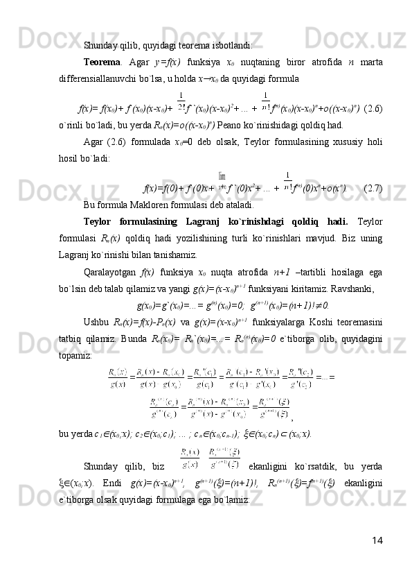 Shunday qilib, quyidagi teorema isbotlandi:
Teorema .   Agar   y=f(x)   funksiya   x
0   nuqtaning   biror   atrofida   n   marta
differensiallanuvchi bo`lsa, u holda  x x
0  da quyidagi formula
f(x)= f(x
0 )+ f`(x
0 )(x-x
0 )+  f``(x
0 )(x-x
0 ) 2
+ ... +   f (n)
(x
0 )(x-x
0 ) n
+o((x-x
0 ) n
)   (2.6)
o`rinli bo`ladi, bu yerda  R
n (x)=o((x-x
0 ) n
)  Peano ko`rinishidagi qoldiq had.
Agar   (2.6)   formulada   x
0 =0   deb   olsak,   Teylor   formulasining   xususiy   holi
hosil bo`ladi:
f(x)=f(0)+ f`(0)x+ 	
lim
x→∞ f``(0)x 2
+ ... +   f (n)
(0)x n
+o(x n
).    (2.7)
Bu formula Makloren formulasi deb ataladi.
Teylor   formulasining   Lagranj   ko`rinishdagi   qoldiq   hadi.   Teylor
formulasi   R
n (x)   qoldiq   hadi   yozilishining   turli   ko`rinishlari   mavjud.   Biz   uning
Lagranj ko`rinishi bilan tanishamiz.
Qaralayotgan   f(x)   funksiya   x
0   nuqta   atrofida   n+1   –tartibli   hosilaga   ega
bo`lsin deb talab qilamiz va yangi  g(x)=(x-x
0 ) n+1
 funksiyani kiritamiz. Ravshanki, 
g(x
0 )=g`(x
0 )=...= g (n)
(x
0 )=0;  g (n+1)
(x
0 )=(n+1)!	
 0.
Ushbu   R
n (x)=f(x)-P
n (x)   va   g(x)=(x-x
0 ) n+1
  funksiyalarga   Koshi   teoremasini
tatbiq   qilamiz.   Bunda   R
n (x
0 )=   R
n `(x
0 )=...=   R
n (n)
(x
0 )=0   e`tiborga   olib,   quyidagini
topamiz:
,
bu yerda  c
1	
 (x
0 ;x); c
2	 (x
0 ;c
1 ); ... ; c
n	 (x
0 ;c
n-1 ); 	 (x
0 ;c
n )	  (x
0 ;x).  
Shunday   qilib,   biz       ekanligini   ko`rsatdik,   bu   yerda
 ( x
0 ;x ).   Endi   g(x)=(x-x
0 ) n+1
,   g (n+1)
(	
 )=(n+1)!,   R
n (n+1)
(	 )=f (n+1)
(	 )   ekanligini
e`tiborga olsak quyidagi formulaga ega bo`lamiz:
14 