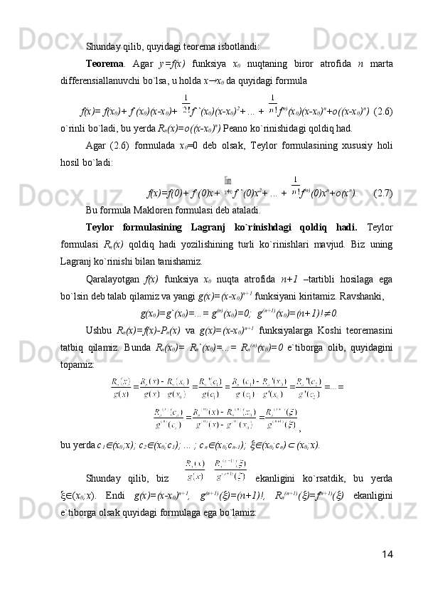 Shunday qilib, quyidagi teorema isbotlandi:
Teorema .   Agar   y=f(x)   funksiya   x
0   nuqtaning   biror   atrofida   n   marta
differensiallanuvchi bo`lsa, u holda  x x
0  da quyidagi formula
f(x)= f(x
0 )+ f`(x
0 )(x-x
0 )+  f``(x
0 )(x-x
0 ) 2
+ ... +   f (n)
(x
0 )(x-x
0 ) n
+o((x-x
0 ) n
)   (2.6)
o`rinli bo`ladi, bu yerda  R
n (x)=o((x-x
0 ) n
)  Peano ko`rinishidagi qoldiq had.
Agar   (2.6)   formulada   x
0 =0   deb   olsak,   Teylor   formulasining   xususiy   holi
hosil bo`ladi:
f(x)=f(0)+ f`(0)x+ 	
lim
x→∞ f``(0)x 2
+ ... +   f (n)
(0)x n
+o(x n
).    (2.7)
Bu formula Makloren formulasi deb ataladi.
Teylor   formulasining   Lagranj   ko`rinishdagi   qoldiq   hadi.   Teylor
formulasi   R
n (x)   qoldiq   hadi   yozilishining   turli   ko`rinishlari   mavjud.   Biz   uning
Lagranj ko`rinishi bilan tanishamiz.
Qaralayotgan   f(x)   funksiya   x
0   nuqta   atrofida   n+1   –tartibli   hosilaga   ega
bo`lsin deb talab qilamiz va yangi  g(x)=(x-x
0 ) n+1
 funksiyani kiritamiz. Ravshanki, 
g(x
0 )=g`(x
0 )=...= g (n)
(x
0 )=0;  g (n+1)
(x
0 )=(n+1)!	
 0.
Ushbu   R
n (x)=f(x)-P
n (x)   va   g(x)=(x-x
0 ) n+1
  funksiyalarga   Koshi   teoremasini
tatbiq   qilamiz.   Bunda   R
n (x
0 )=   R
n `(x
0 )=...=   R
n (n)
(x
0 )=0   e`tiborga   olib,   quyidagini
topamiz:
,
bu yerda  c
1	
 (x
0 ;x); c
2	 (x
0 ;c
1 ); ... ; c
n	 (x
0 ;c
n-1 ); 	 (x
0 ;c
n )	  (x
0 ;x).  
Shunday   qilib,   biz       ekanligini   ko`rsatdik,   bu   yerda
 ( x
0 ;x ).   Endi   g(x)=(x-x
0 ) n+1
,   g (n+1)
(	
 )=(n+1)!,   R
n (n+1)
(	 )=f (n+1)
(	 )   ekanligini
e`tiborga olsak quyidagi formulaga ega bo`lamiz:
14