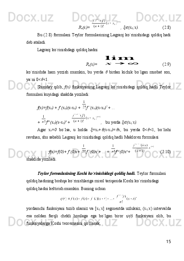 R
n (x)=   ,   (x
0 ;x).                       ( 2.8 )
Bu ( 2.8 ) formulani Teylor formulasining Lagranj ko`rinishidagi qoldiq hadi
deb ataladi.
Lagranj ko`rinishdagi qoldiq hadni 
R
n (x)=  	
lim
x	→	∞                 (2 .9 )
ko`rinishda   ham   yozish   mumkin,   bu   yerda  	
   birdan   kichik   bo`lgan   musbat   son,
ya`ni 0<	
 <1.
Shunday qilib,   f(x)   funksiyaning Lagranj  ko`rinishidagi  qoldiq hadli Teylor
formulasi kuyidagi shaklda yoziladi:
f(x)=f(x
0 )   +   f`(x
0 )(x-x
0 )   +  f``(x
0 )(x-x
0 ) 2  
+ ... 
+   f (n)
(x
0 )(x-x
0 ) n  
+   ,     bu yerda 	
 (x
0 ;x).   
Agar   x
0 =0   bo`lsa,   u   holda  	
 =x
0 +	 (x-x
0 )=	 x ,   bu   yerda   0<	 <1,   bo`lishi
ravshan, shu sababli Lagranj ko`rinishidagi qoldiq hadli Makloren formulasi
f(x)=f(0)+ f`(0)x+  f``(0)x 2
+ ... +   f (n)
(0)x n
+         (2.10)
shaklida yoziladi.
Teylor formulasining Koshi ko`rinishidagi qoldiq hadi.  Teylor formulasi 
qoldiq hadining boshqa ko`rinishlariga misol tariqasida Koshi ko`rinishidagi 
qoldiq hadni keltirish mumkin. Buning uchun
yordamchi  funksiyani  tuzib olamiz va [ x
0 ;x ] segmentda uzluksiz, ( x
0 ;x ) intervalda
esa   noldan   farqli   chekli   hosilaga   ega   bo`lgan   biror  	
 ( t )   funksiyani   olib,   bu
funksiyalarga Koshi teoremasini qo`llasak,
15 