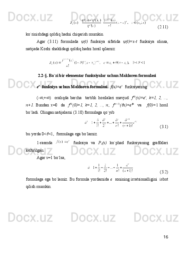            ( 2. 1 1 )
ko`rinishdagi qoldiq hadni chiqarish mumkin.
Agar   ( 3. 1 1 )   formulada   (t)   funksiya   sifatida  	 (t)=x-t   funksiya   olinsa,
natijada Koshi shaklidagi qoldiq hadni hosil qilamiz:
2.2-§. Ba`zi bir elementar funksiyalar uchun Makloren formulasi
e x
    funksiya uchun Makloren formulasi.     f(x)=e x
  funksiyaning         
(-  ;+  )     orali q da   barcha     tartibli   hosilalari   mavjud:   f (k)
(x)=e x
,   k=1,   2,   ...,
n+1.   Bundan   x =0     da     f (k)
(0)=1,   k=1,   2,   ...,   n ;     f (n+1)
(
 x)=e	 x
    va       f(0)= 1   hosil
bo`ladi .  Olingan natijalarni (3.10) formulaga  q o`yib 
                     (3 .1 )
bu yerda 0<	
 <1,   formula ga  ega  bo`lamiz. 
1 -rasmda     funksiya   va   P
3 (x)   ko`phad   funksiyaning   grafiklari
keltirilgan.
Agar  x =1 bo`lsa, 
                         (3.2)
formulaga ega bo`lamiz. Bu formula yordamida   e    sonining irratsionalligini   isbot
qilish mumkin.
16 