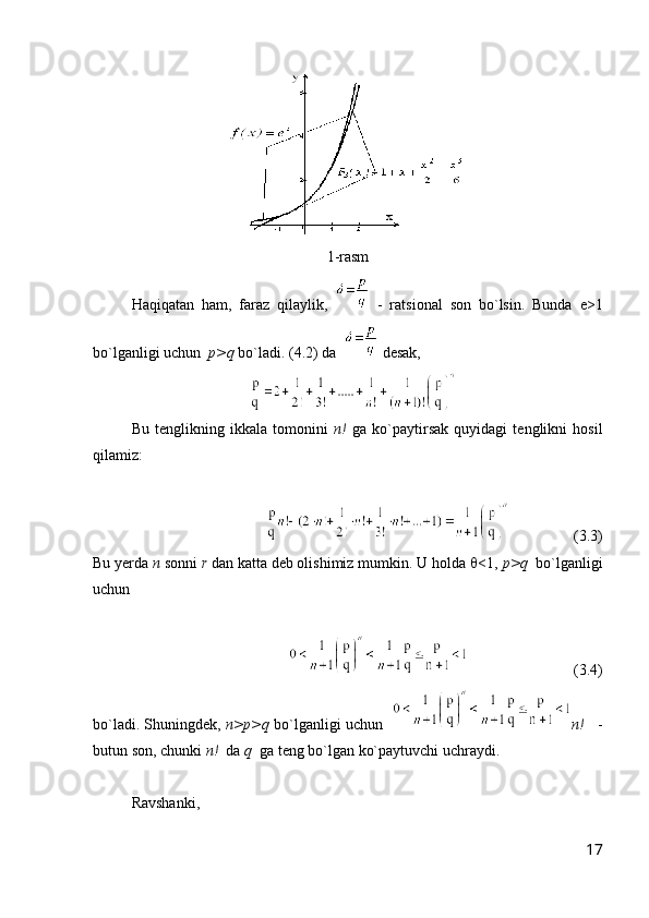 1 -rasm
Haqiqatan   ham,   faraz   qilaylik,     -   ratsional   son   bo`lsin.   Bunda   e>1
bo`lganligi uchun   p>q  bo`ladi.  ( 4.2 ) da    desak,
Bu   tenglikning   ikkala   tomonini   n!   ga   ko`paytirsak   quyidagi   tenglikni   hosil
qilamiz:
                ( 3.3 )
Bu yerda  n  sonni  r  dan katta deb olishimiz mumkin. U holda   <1,  p>q   bo`lganligi
uchun
                       ( 3.4 )
bo`ladi. Shuningdek,  n>p>q  bo`lganligi uchun    n!     -
butun son, chunki  n!   da  q   ga teng bo`lgan ko`paytuvchi uchraydi.
Ravshanki, 
17 