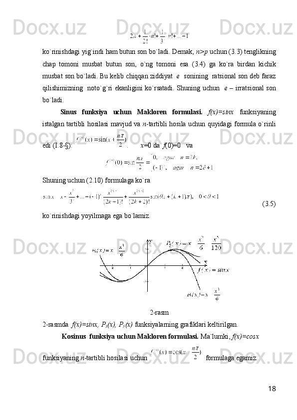 ko`rinishdagi yi g` indi ham butun son bo`ladi. Demak,  n>p  uchun (3 .3 ) tenglikning
chap   tomoni   musbat   butun   son,   o`ng   tomoni   esa   ( 3.4 )   ga   ko`ra   birdan   kichik
musbat son bo`ladi. Bu kelib chiqqan ziddiyat   e   sonining  ratsional son deb faraz
qilishimizning   noto` g` ri ekanligini ko`rsatadi. Shuning uchun    e –   irratsional son
bo`ladi.
Sinus   funksiya   uchun   Makloren   formulasi.   f(x)=sinx   funksiyaning
istalgan tartibli hosilasi mavjud va   n -tartibli hosila uchun quyidagi formula o`rinli
edi (I.8-§):  .        x =0 da   f (0)=0   va 
Shuning uchun (2.10) formulaga ko`ra 
      (3.5)
ko`rinishdagi yoyilmaga ega bo`lamiz.
2 -rasm
2-rasmda   f(x)=sinx, P
3 (x), P
5 (x)  funksiyalarning grafiklari keltirilgan. 
 Kosinus  funksiya uchun Makloren formulasi .   Ma`lumki,  f(x)=cosx  
funksiyaning  n -tartibli hosilasi uchun    formulaga egamiz.
18 