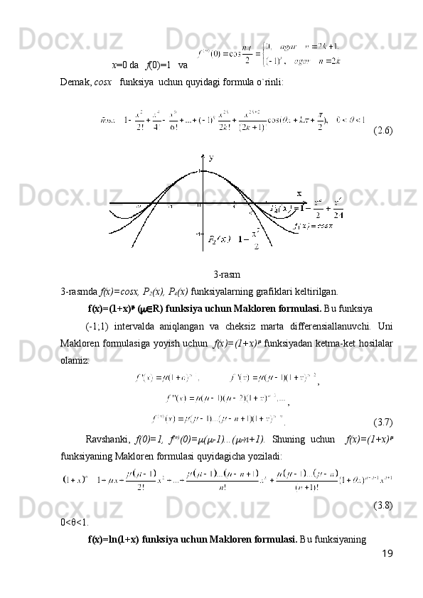 x =0 da    f (0)=1   va   
Demak,  c osx    funksiya  uchun quyidagi formula o`rinli:
  
   ( 2.6 )
3 -rasm
3 -rasmda  f(x)=cosx, P
2 (x), P
4 (x)  funksiyalarning grafiklari keltirilgan.
 f(x)=(1+x) 
  (  R )   funksiya uchun Makloren formulasi.   Bu funksiya      
(-1;1)   intervalda   aniqlangan   va   cheksiz   marta   differensiallanuvchi.   Uni
Makloren formulasiga yoyish uchun    f(x)=(1+x)   funksiyadan ketma-ket hosilalar
olamiz:
,
,
.               (3.7)
Ravshanki,   f(0)=1,   f (n)
(0)=	
 (	 -1)...(	 -n+1).   Shuning   uchun     f(x)=(1+x)	
funksiyaning Makloren formulasi quyidagicha yoziladi:
(3.8)   
0<  <1.
 f(x)=ln(1+x)   funksiya uchun Makloren formulasi.   Bu funksiyaning  
19 