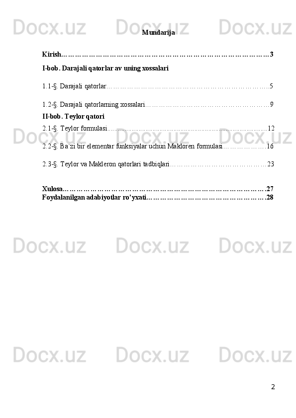 Mundarija
Kirish………………………………………………………………………………3
I-bob. Darajali qatorlar av uning xossalari
1.1-§. Darajali qatorlar……………………………………………………………..5
1.2-§. Darajali qatorlarning xossalari………………………………………………9
II-bob. Teylor qatori
2.1-§. Teylor formulasi............................................................................................12
2.2-§. Ba`zi bir elementar funksiyalar uchun Makloren formulasi……………….16
2.3-§. Teylor va Makleron qatorlari tadbiqlari……………………………………23
Xulosa…………………………………………………………………………….27
Foydalanilgan adabiyotlar ro’yxati…………………………………………….28
2 