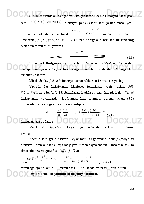 (-1;  ) intervalda aniqlangan va   istalgan tartibli hosilasi mavjud. Haqiqatan
ham,       funksiyasiga   (3.7)   formulani   qo`llab,   unda     =- 1
deb     n     ni     n- 1   bilan   almashtirsak,     formulani   hosil   qilamiz.
Ravshanki,   f(0)=0, f (n)
(0)=(-1) n-1
(n-1)!  Shuni e`tiborga olib, berilgan  funksiyaning
Makloren formulasini  yozamiz:	
2	
х	−	3
      (3.9)
Yuqorida keltirilgan asosiy elementar funksiyalarning Makloren formulalari
boshqa   funksiyalarni   Teylor   formulasiga   yoyishda   foydalaniladi.   Shunga   doir
misollar ko`ramiz.
Misol. Ushbu   f(x)=e -3x
  funksiya uchun Makloren formulasini yozing.
Yechish.   Bu   funksiyaning   Makloren   formulasini   yozish   uchun   f(0),
f`(0),...,f (n)
(0)  larni topib, (3.10) formuladan foydalanish mumkin edi. Lekin  f(x)=e x
funksiyaning   yoyilmasidan   foydalanish   ham   mumkin.   Buning   uchun   (3.1)
formuladagi  x  ni -3 x  ga almashtiramiz, natijada
, 0<  <1,
formulaga ega bo`lamiz.
Misol.   Ushbu   f(x)=lnx   funksiyani   x
0 = 1   nuqta   atrofida   Teylor   formulasini
yozing.
Yechish. Berilgan funksiyani Teylor formulasiga yoyish uchun  f(x)=ln(1+x)
funksiya   uchun   olingan   (4.9)   asosiy   yoyilmadan   foydalanamiz.   Unda   x   ni   x-1   ga
almashtiramiz, natijada  lnx=ln((x-1)+1)  va
lnx= , 0< 	
   <1
formulaga ega bo`lamiz. Bu formula  x -1>-1 bo`lganda, ya`ni  x >0 larda o`rinli.
Teylor formulasi yordamida taqribiy hisoblash .
20 