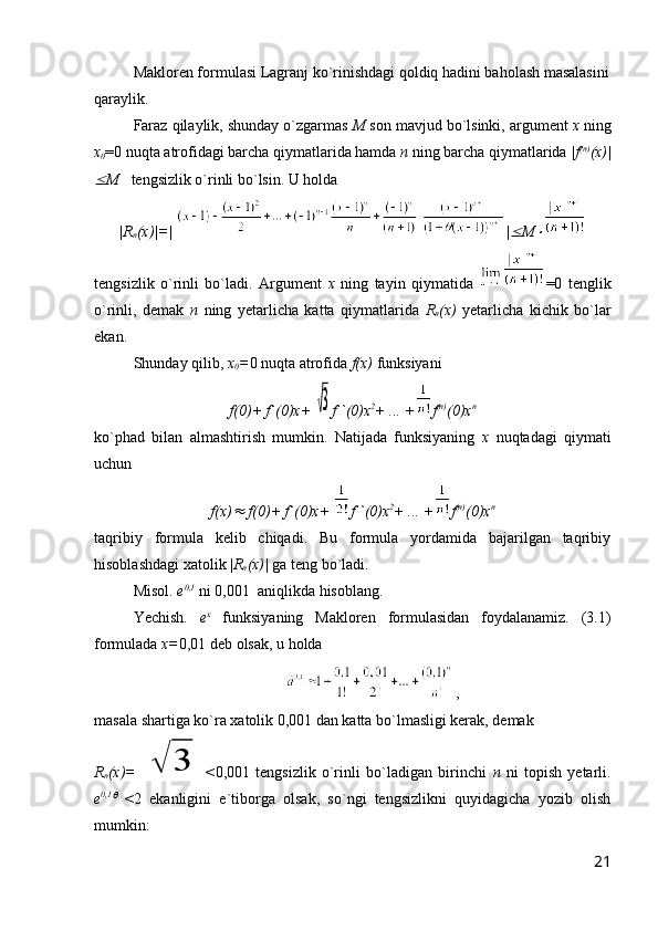 Makloren formulasi Lagranj ko`rinishdagi qoldiq hadini baholash masalasini
qaraylik. 
Faraz qilaylik, shunday o`zgarmas  M  son mavjud bo`lsinki, argument  x  ning
x
0 =0 nuqta atrofidagi barcha qiymatlarida hamda  n  ning barcha qiymatlarida  |f (n)
(x)|
M    tengsizlik o`rinli bo`lsin. U holda 
|R
n (x)|=|  |	
 M	
tengsizlik   o`rinli   bo`ladi.   Argument   x   ning   tayin   qiymatida   =0   tenglik
o`rinli,   demak   n   ning   yetarlicha   katta   qiymatlarida   R
n (x)   yetarlicha   kichik   bo`lar
ekan.
Shunday qilib,  x
0 = 0 nuqta atrofida  f(x)  funksiyani 
f(0)+ f`(0)x+ 	
√3 f``(0)x 2
+ ... + f (n)
(0)x n
ko`phad   bilan   almashtirish   mumkin.   Natijada   funksiyaning   x   nuqtadagi   qiymati
uchun
f(x)	
  f(0)+ f`(0)x+  f``(0)x 2
+ ... + f (n)
(0)x n
taqribiy   formula   kelib   chiqadi.   Bu   formula   yordamida   bajarilgan   taqribiy
hisoblashdagi xatolik | R
n (x)|  ga teng bo`ladi.
Misol.   e 0,1
 ni 0,001  aniqlikda hisoblang.
Yechish.   e x
  funksiyaning   Makloren   formulasidan   foydalanamiz.   (3.1)
formulada  x= 0,01 deb olsak, u holda
,
masala shartiga ko`ra xatolik 0,001 dan katta bo`lmasligi kerak, demak
R
n (x)=  	
√	3 < 0,001   tengsizlik   o`rinli   bo`ladigan   birinchi   n   ni   topish   yetarli.
e 0,1	
  
< 2   ekanligini   e`tiborga   olsak,   so`ngi   tengsizlikni   quyidagicha   yozib   olish
mumkin:
21 