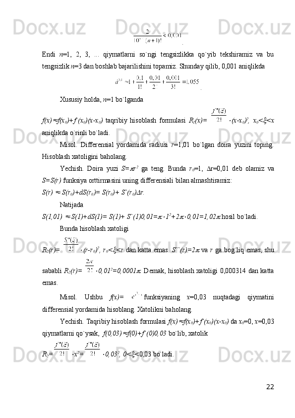 .
Endi   n =1,   2,   3,   ...   qiymatlarni   so`ngi   tengsizlikka   qo`yib   tekshiramiz   va   bu
tengsizlik  n =3 dan boshlab bajarilishini topamiz. Shunday qilib, 0,001 aniqlikda 
.
Xususiy holda,  n =1 bo`lganda 
f(x) f(x
0 )+f`(x
0 )(x-x
0 )   taqribiy   hisoblash   formulasi   R
2 (x)=  	 (x-x
0 ) 2
,   x
0 <	 <x
aniqlikda o`rinli bo`ladi.
Misol.   Differensial   yordamida   radiusi   r =1,01   bo`lgan   doira   yuzini   toping.
Hisoblash xatoligini baholang.
Yechish.   Doira   yuzi   S=	
 r 2
  ga   teng.   Bunda   r
0 =1,    r=0,01   deb   olamiz   va
S=S(r)  funksiya orttirmasini uning differensiali bilan almashtiramiz:
S(r) 	
  S(r
0 )+dS(r
0 )= S(r
0 )+ S`(r
0 )	 r. 
Natijada
S(1,01) 	
  S(1)+dS(1)= S(1)+ S`(1)0,01=	 1 2
+2	 0,01=1,02	  hosil bo`ladi.
Bunda hisoblash xatoligi 
R
2 (r)=  	
 (r-r
0 ) 2
, r
0 <	 <r   dan katta emas.   S``(r)=2	   va   r   ga bog`liq emas, shu
sababli   R
2 (r)=  	
 0,01 2
=0,0001	 .   Demak, hisoblash xatoligi 0,000314 dan katta
emas.
Misol.   Ushbu   f(x)=   funksiyaning   x =0,03   nuqtadagi   qiymatini
differensial yordamida hisoblang. Xatolikni baholang.
Yechish. Taqribiy hisoblash formulasi  f(x)	
 f(x
0 )+f`(x
0 )(x-x
0 )  da  x
0 =0,  x =0,03
qiymatlarni qo`ysak,   f(0,03)	
 f(0)+f`(0)0,03  bo`lib, xatolik 
R
2 =	
 x 2
=	 0,03 2
, 0<	 < 0,03 bo`ladi.
22 