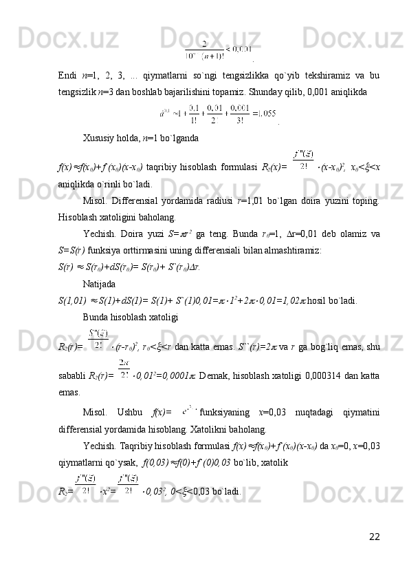.
Endi   n =1,   2,   3,   ...   qiymatlarni   so`ngi   tengsizlikka   qo`yib   tekshiramiz   va   bu
tengsizlik  n =3 dan boshlab bajarilishini topamiz. Shunday qilib, 0,001 aniqlikda 
.
Xususiy holda,  n =1 bo`lganda 
f(x) f(x
0 )+f`(x
0 )(x-x
0 )   taqribiy   hisoblash   formulasi   R
2 (x)=  	 (x-x
0 ) 2
,   x
0 <	 <x
aniqlikda o`rinli bo`ladi.
Misol.   Differensial   yordamida   radiusi   r =1,01   bo`lgan   doira   yuzini   toping.
Hisoblash xatoligini baholang.
Yechish.   Doira   yuzi   S=	
 r 2
  ga   teng.   Bunda   r
0 =1,    r=0,01   deb   olamiz   va
S=S(r)  funksiya orttirmasini uning differensiali bilan almashtiramiz:
S(r) 	
  S(r
0 )+dS(r
0 )= S(r
0 )+ S`(r
0 )	 r. 
Natijada
S(1,01) 	
  S(1)+dS(1)= S(1)+ S`(1)0,01=	 1 2
+2	 0,01=1,02	  hosil bo`ladi.
Bunda hisoblash xatoligi 
R
2 (r)=  	
 (r-r
0 ) 2
, r
0 <	 <r   dan katta emas.   S``(r)=2	   va   r   ga bog`liq emas, shu
sababli   R
2 (r)=  	
 0,01 2
=0,0001	 .   Demak, hisoblash xatoligi 0,000314 dan katta
emas.
Misol.   Ushbu   f(x)=   funksiyaning   x =0,03   nuqtadagi   qiymatini
differensial yordamida hisoblang. Xatolikni baholang.
Yechish. Taqribiy hisoblash formulasi  f(x)	
 f(x
0 )+f`(x
0 )(x-x
0 )  da  x
0 =0,  x =0,03
qiymatlarni qo`ysak,   f(0,03)	
 f(0)+f`(0)0,03  bo`lib, xatolik 
R
2 =	
 x 2
=	 0,03 2
, 0<	 < 0,03 bo`ladi.
22