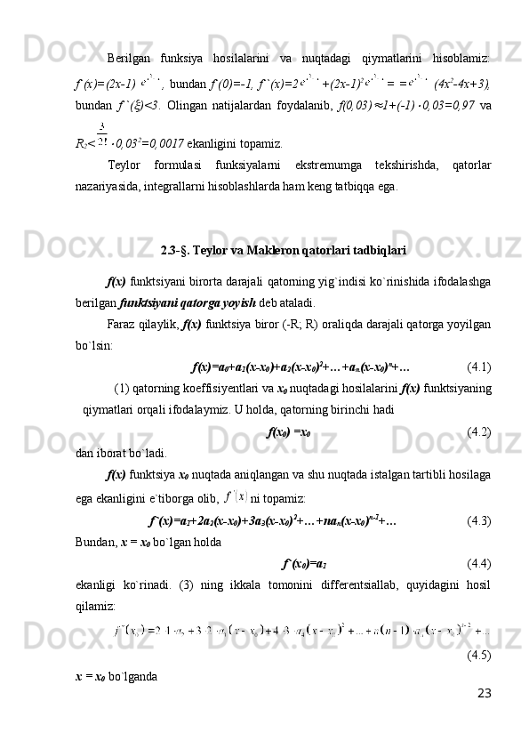 Berilgan   funksiya   hosilalarini   va   nuqtadagi   qiymatlarini   hisoblamiz:
f`(x)=(2x-1)   ,   bundan   f`(0)=-1, f``(x)=2 +(2x-1) 2
= =   (4x 2
-4x+3),
bundan   f``( )<3 .   Olingan   natijalardan   foydalanib,   f(0,03)	 1+(-1)	 0,03=0,97   va
R
2 <	
 0,03 2
=0,0017  ekanligini topamiz.
Teylor   formulasi   funksiyalarni   ekstremumga   tekshirishda,   qatorlar
nazariyasida, integrallarni hisoblashlarda ham keng tatbiqqa ega.
2.3-§. Teylor va Makleron qatorlari tadbiqlari
f(x)  funktsiyani birorta darajali qatorning yig`indisi ko`rinishida ifodalashga
berilgan  funktsiyani qatorga yoyish  deb ataladi.
Faraz qilaylik,  f(x)  funktsiya biror (-R; R) oraliqda darajali qatorga yoyilgan
bo`lsin:
                f(x)=a
0 +a
1 (x-x
0 )+a
2 (x-x
0 ) 2
+…+a
n (x-x
0 ) n
+…                   (4.1)
(1) qatorning koeffisiyentlari va  x
0  nuqtadagi hosilalarini  f(x)  funktsiyaning
qiymatlari orqali ifodalaymiz. U holda, qatorning birinchi hadi 
f(x
0 ) =x
0                 (4.2) 
dan iborat bo`ladi.
f(x)  funktsiya  x
0  nuqtada aniqlangan va shu nuqtada istalgan tartibli hosilaga
ega ekanligini e`tiborga olib, 	
f'(x) ni topamiz:
  f`(x)=a
1 +2a
2 (x-x
0 )+3a
3 (x-x
0 ) 2
+…+na
n (x-x
0 ) n-1
+…              (4.3)
Bundan,  x = x
0  bo`lgan holda
    f`(x
0 )=a
1                                    (4.4)
ekanligi   ko`rinadi.   (3)   ning   ikkala   tomonini   differentsiallab,   quyidagini   hosil
qilamiz:
(4.5)
x = x
0  bo`lganda 
23 