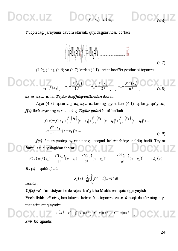          f''(x0)=	2⋅1⋅a2 .                          (4.6)
Yuqoridagi jarayonni davom ettirsak, quyidagilar hosil bo`ladi:	
{f
'''
(x
0)=3⋅2⋅1⋅a
3
=3!⋅a
3
¿{f
IV
(x
0)=4⋅3⋅2⋅1⋅a
4
=4!⋅a
4
¿{..................................................¿¿¿¿
                           (4.7)
(4.2), (4.4), (4.6) va (4.7) lardan (4.1)- qator koeffisiyentlarini topamiz:	
a0=	f(x0)
,    	a1=	f'(x0)	
1! ,      	a2=	f''(x0)	
2! ,…, 	an=	
f(n)(x0)	
n! ,…             (4.8)
a
0 , a
1,   a
2 ,… a
n  lar  Teylor koeffitsiyentlaridan  iborat.
Agar  (4.8)-  qatordagi   a
0 ,
,   a
1 ,…a
n   larning qiymatlari  (4.1)-  qatorga qo`yilsa,
f(x)  funktsiyaning  x
0  nuqtadagi  Teylor qatori   hosil bo`ladi:  
               	
f(x)=	f(x0)+	f'(x0)	
1!	(x−	x0)+	f''(x0)	
2!	(x−	x0)2+	f'''(x0)	
3!	(x−	x0)3+...	
..+	
f(n)(x0)	
n!	(x−	x0)n+...      (4.9)
f(x)   funktsiyaning   x
0   nuqtadagi   integral   ko`rinishdagi   qoldiq   hadli   Teylor
formulasi quyidagidan iborat:
R
n  (x)  – qoldiq had.
Bunda,                                  	
Rn(x)=	1
n!	∫
x0
x	
f(n+1)(t)(x−t)ndt .
1.f(x)  = e x
   funktsiyani x darajasi bo`yicha Makloren qatoriga yoyish .
Yechilishi:    e x
  ning hosilalarini ketma–ket  topamiz va   x=0   nuqtada ularning qiy-
matlarini aniqlaymiz:
, 	
f'(x)=	ex , 	f''(x)=ex ,  	f'''(x)=ex ,…
x=0   bo`lganda:
24 