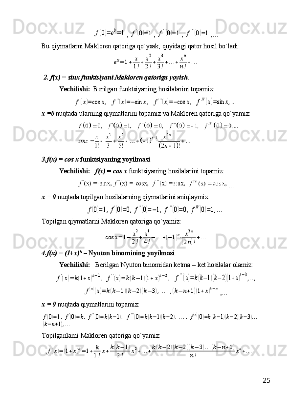 f(0)=	e0=	1, 	f'(0)=1 , 	f''(0)=1 , 	f'''(0)=1 ,…
Bu qiymatlarni Makloren qatoriga qo`ysak, quyidagi qator hosil bo`ladi:	
еx=	1+	x
1!+	x2
2!+	x3
3!+...+	xn
n!+...
 2. f(x)  =  sinx   funktsiyani Makloren qatoriga yoyish .
Yechilishi:   Berilgan funktsiyaning hosilalarini topamiz:	
f'(x)=cos	x,
 	f''(x)=−sin	x,  	f'''(x)=−cos	x,  	fIV(x)=sin	x,...
x =0  nuqtada ularning qiymatlarini topamiz va Makloren qatoriga qo`yamiz:
  
3.f(x) = cos x   funktsiyaning yoyilmasi .
Yechilishi:     f(x)  =  cos x  funktsiyaning hosilalarini topamiz:
    …
x = 0  nuqtada topilgan hosilalarning qiymatlarini aniqlaymiz:	
f(0)=1,f'(0)=0,	f''(0)=−1,	f'''(0)=0,	fIV(0)=1,...
Topilgan qiymatlarni Makloren qatoriga qo`yamiz:	
cos	x=	1−	x2
2!+	x4
4!−	...+(−	1)n⋅	x2n	
(2n)!+...
4.f(x) = (1+x) k
 –  Nyuton binomining yoyilmasi .
Yechilishi:    Berilgan Nyuton binomidan ketma – ket hosilalar olamiz:	
f'(x)=	k(1+x)k−1,	f''(x)=	k(k−	1)(1+x)k−2,
 	f'''(x)=k(k−1)(k−	2)(1+x)k−3,..,	
f(n)(x)=	k(k−	1)(k−	2)(k−	3),...,(k−	n+1)(1+x)k−n
,…
x = 0  nuqtada qiymatlarini topamiz:	
f(0)=1,	f'(0)=k,f''(0)=k(k−1),	f'''(0)=k(k−1)(k−2),...,f(n)(0)=k(k−1)(k−2)(k−3)...	
(k−n+1),...
Topilganlarni Makloren qatoriga qo`yamiz:
  	
f(x)=	(1+x)k=	1+	k
1!x+k(k−	1)	
2!	x2+...+k(k−	2)(k−	2)(k−	3)...(k−	n+1)	
n!	xn+...
25 