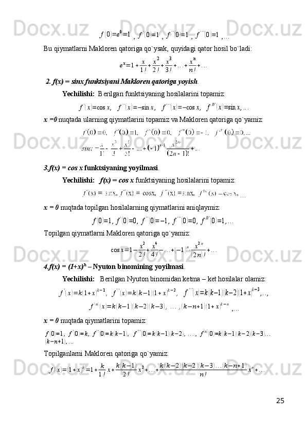 f(0)=	e0=	1, 	f'(0)=1 , 	f''(0)=1 , 	f'''(0)=1 ,…
Bu qiymatlarni Makloren qatoriga qo`ysak, quyidagi qator hosil bo`ladi:	
еx=	1+	x
1!+	x2
2!+	x3
3!+...+	xn
n!+...
 2. f(x)  =  sinx   funktsiyani Makloren qatoriga yoyish .
Yechilishi:   Berilgan funktsiyaning hosilalarini topamiz:	
f'(x)=cos	x,
 	f''(x)=−sin	x,  	f'''(x)=−cos	x,  	fIV(x)=sin	x,...
x =0  nuqtada ularning qiymatlarini topamiz va Makloren qatoriga qo`yamiz:
  
3.f(x) = cos x   funktsiyaning yoyilmasi .
Yechilishi:     f(x)  =  cos x  funktsiyaning hosilalarini topamiz:
    …
x = 0  nuqtada topilgan hosilalarning qiymatlarini aniqlaymiz:	
f(0)=1,f'(0)=0,	f''(0)=−1,	f'''(0)=0,	fIV(0)=1,...
Topilgan qiymatlarni Makloren qatoriga qo`yamiz:	
cos	x=	1−	x2
2!+	x4
4!−	...+(−	1)n⋅	x2n	
(2n)!+...
4.f(x) = (1+x) k
 –  Nyuton binomining yoyilmasi .
Yechilishi:    Berilgan Nyuton binomidan ketma – ket hosilalar olamiz:	
f'(x)=	k(1+x)k−1,	f''(x)=	k(k−	1)(1+x)k−2,
 	f'''(x)=k(k−1)(k−	2)(1+x)k−3,..,	
f(n)(x)=	k(k−	1)(k−	2)(k−	3),...,(k−	n+1)(1+x)k−n
,…
x = 0  nuqtada qiymatlarini topamiz:	
f(0)=1,	f'(0)=k,f''(0)=k(k−1),	f'''(0)=k(k−1)(k−2),...,f(n)(0)=k(k−1)(k−2)(k−3)...	
(k−n+1),...
Topilganlarni Makloren qatoriga qo`yamiz:
  	
f(x)=	(1+x)k=	1+	k
1!x+k(k−	1)	
2!	x2+...+k(k−	2)(k−	2)(k−	3)...(k−	n+1)	
n!	xn+...
25