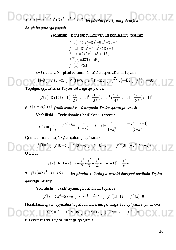 5.f(x)=	4x5−	2x4+3x3−	x2+2x+2   ko`phadni   (x - 1)   ning darajasi                    
bo`yicha qatorga yoyish.
Yechilishi:   Berilgan funktsiyaning hosilalarini topamiz:	
f'(x)=	20	x4−	8x3+9x2−	2x+2,	
f''(x)=	80	x3−	24	x2+18	x−	2,	
f'''(x)=	240	x2−	48	x+18	,	
fIV	(x)=	480	x−	48	,	
fV(x)=	480	.
x=1  nuqtada ko`phad va uning hosilalari qiymatlarini topamiz:	
f(1)=8
,   	f'(1)=21 ,  	f''(1)=72 , 	f'''(1)=	210  ,   	fIV(1)=	432 ,   	fV(1)=480	.
Topilgan qiymatlarni Teylor qatoriga qo`yamiz:	
f(x)=	8+12	(x−	1)+72
2!(x−	1)2+210
3!	(x−	1)3+432
4!	(x−	1)4+480
5!	(x−	1)5.
6.	
f(x)=	ln	(1+x)   funktsiyani x = 0 nuqtada Teylor qatoriga yoyish .
Yechilishi:    Funktsiyaning hosilalarini topamiz:	
f'(x)=	1
1+x
,   ,  	
f'''(x)=	2	
(1+x)3,...,  	(−	1)n−1⋅(n−1)!	
(1+x)n	.
Qiymatlarini topib, Teylor qatoriga qo`yamiz:	
f(0)=0
,   	f'(0)=1 ,  	f''(0)=−1 ,   	f'''(0)=2 ,… , 	f(n)(0)=	(−	1)n−1(n−	1)!
U holda,	
f(x)=	ln	(1+x)=	x−	x2
2	+	x3
3	−	x4
4	+...+(−	1)n−1⋅xn
n	+...
7. 	
f(x)=	2x3−	3x2+6x+1   ko`phadni x–2 ning o`suvchi darajasi tartibida Teylor 
qatoriga yoying.
Yechilishi:    Funktsiyaning hosilalarini topamiz:	
f'(x)=	6x2−	6x+6
,   ,   	f'''(x)=12	,...,f(n)(x)=0.
Hosilalarning son qiymatini topish uchun x ning o`rniga 2 ni qo`yamiz, ya`ni  x=2:	
f(2)=	17
,  	f'(2)=	18 ,  	f''(2)=18 ,  	f'''(2)=12	,...,f(n)(2)=	0 .
Bu qiymatlarni Teylor qatoriga qo`yamiz:
26 