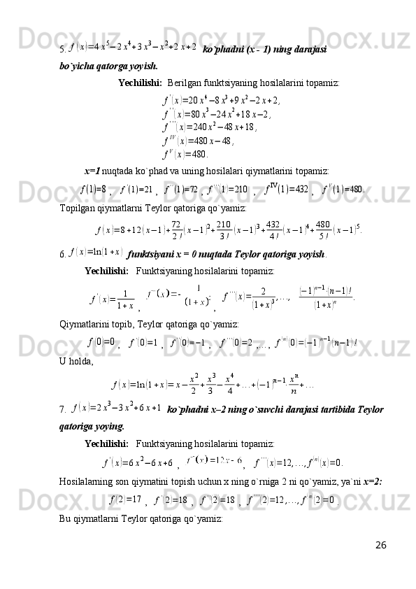 5.f(x)=	4x5−	2x4+3x3−	x2+2x+2   ko`phadni   (x - 1)   ning darajasi                    
bo`yicha qatorga yoyish.
Yechilishi:   Berilgan funktsiyaning hosilalarini topamiz:	
f'(x)=	20	x4−	8x3+9x2−	2x+2,	
f''(x)=	80	x3−	24	x2+18	x−	2,	
f'''(x)=	240	x2−	48	x+18	,	
fIV	(x)=	480	x−	48	,	
fV(x)=	480	.
x=1  nuqtada ko`phad va uning hosilalari qiymatlarini topamiz:	
f(1)=8
,   	f'(1)=21 ,  	f''(1)=72 , 	f'''(1)=	210  ,   	fIV(1)=	432 ,   	fV(1)=480	.
Topilgan qiymatlarni Teylor qatoriga qo`yamiz:	
f(x)=	8+12	(x−	1)+72
2!(x−	1)2+210
3!	(x−	1)3+432
4!	(x−	1)4+480
5!	(x−	1)5.
6.	
f(x)=	ln	(1+x)   funktsiyani x = 0 nuqtada Teylor qatoriga yoyish .
Yechilishi:    Funktsiyaning hosilalarini topamiz:	
f'(x)=	1
1+x
,   ,  	
f'''(x)=	2	
(1+x)3,...,  	(−	1)n−1⋅(n−1)!	
(1+x)n	.
Qiymatlarini topib, Teylor qatoriga qo`yamiz:	
f(0)=0
,   	f'(0)=1 ,  	f''(0)=−1 ,   	f'''(0)=2 ,… , 	f(n)(0)=	(−	1)n−1(n−	1)!
U holda,	
f(x)=	ln	(1+x)=	x−	x2
2	+	x3
3	−	x4
4	+...+(−	1)n−1⋅xn
n	+...
7. 	
f(x)=	2x3−	3x2+6x+1   ko`phadni x–2 ning o`suvchi darajasi tartibida Teylor 
qatoriga yoying.
Yechilishi:    Funktsiyaning hosilalarini topamiz:	
f'(x)=	6x2−	6x+6
,   ,   	f'''(x)=12	,...,f(n)(x)=0.
Hosilalarning son qiymatini topish uchun x ning o`rniga 2 ni qo`yamiz, ya`ni  x=2:	
f(2)=	17
,  	f'(2)=	18 ,  	f''(2)=18 ,  	f'''(2)=12	,...,f(n)(2)=	0 .
Bu qiymatlarni Teylor qatoriga qo`yamiz:
26