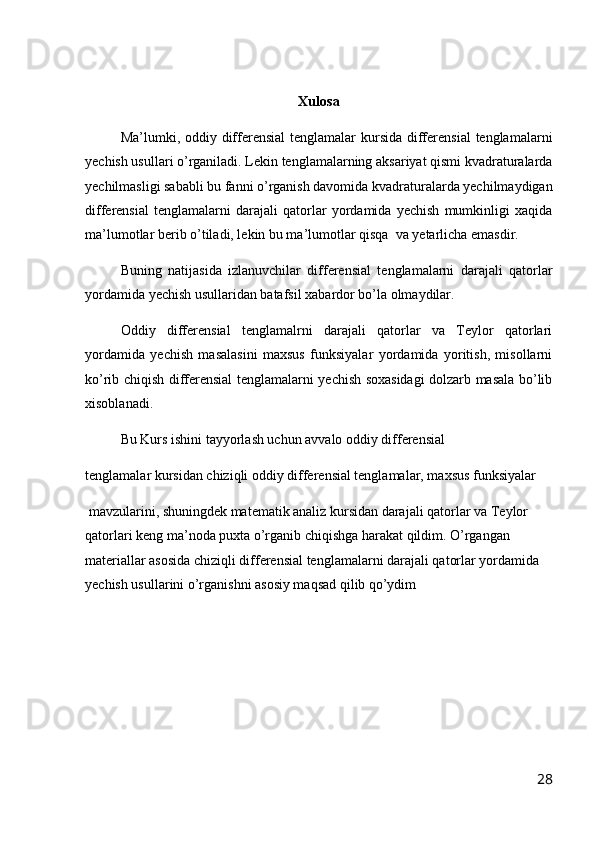 Xulosa
Ma’lumki, oddiy differensial  tenglamalar kursida differensial  tenglamalarni
yechish usullari o’rganiladi. Lekin tenglamalarning aksariyat qismi kvadraturalarda
yechilmasligi sababli bu fanni o’rganish davomida kvadraturalarda yechilmaydigan
differensial   tenglamalarni   darajali   qatorlar   yordamida   yechish   mumkinligi   xaqida
ma’lumotlar berib o’tiladi, lekin bu ma’lumotlar qisqa  va yetarlicha emasdir.
Buning   natijasida   izlanuvchilar   differensial   tenglamalarni   darajali   qatorlar
yordamida yechish usullaridan batafsil xabardor bo’la olmaydilar.
Oddiy   differensial   tenglamalrni   darajali   qatorlar   va   Teylor   qatorlari
yordamida   yechish   masalasini   maxsus   funksiyalar   yordamida   yoritish,   misollarni
ko’rib chiqish differensial tenglamalarni yechish soxasidagi  dolzarb masala bo’lib
xisoblanadi.
Bu Kurs ishini tayyorlash uchun avvalo oddiy differensial 
tenglamalar kursidan chiziqli oddiy differensial tenglamalar, maxsus funksiyalar
 mavzularini, shuningdek matematik analiz kursidan darajali qatorlar va Teylor 
qatorlari keng ma’noda puxta o’rganib chiqishga harakat qildim. O’rgangan 
materiallar asosida chiziqli differensial tenglamalarni darajali qatorlar yordamida 
yechish usullarini o’rganishni asosiy maqsad qilib qo’ydim
28