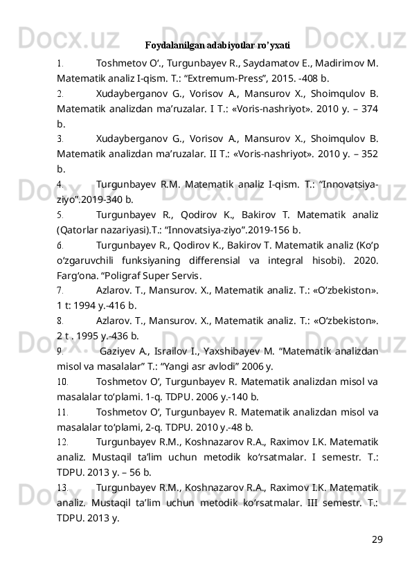 Foydalanilgan adabiyotlar ro’yxati
1. Toshmetov Oʻ., Turgunbayev R., Saydamatov E., Madirimov M.
Matematik analiz I-qism. T.: “Extremum-Press”, 2015. -408 b.
2. Xudayberganov   G.,   Vorisov   A.,   Mansurov   X.,   Shoimqulov   B.
Matematik   analizdan   ma’ruzalar.   I   T.:   «Voris-nashriyot».   2010   y.   –   374
b. 
3. Xudayberganov   G.,   Vorisov   A.,   Mansurov   X.,   Shoimqulov   B.
Matematik analizdan ma’ruzalar. II T.: «Voris-nashriyot». 2010 y. – 352
b. 
4. Turgunbayev   R.M.   Matematik   analiz   I-qism.   T.:   “Innovatsiya-
ziyo”.2019-340 b.
5. Turgunbayev   R.,   Qodirov   K.,   Bakirov   T.   Matematik   analiz
(Qatorlar nazariyasi) .T.:  “Innovatsiya-ziyo”.201 9-156 b.
6. Turgunbayev R.,  Qodirov K., Bakirov T.  Matematik analiz  (Ko‘p
o‘zgaruvchili   funksiyaning   differensial   va   integral   hisobi) .   2020.
Fargʻona. “Poligraf Super Servis . 
7. Azlarov. T., Mansurov. X., Matematik analiz. T.: «Oʻzbekiston».
1 t: 1994 y.-416 b.
8. Azlarov. T., Mansurov. X., Matematik analiz.   T.: «Oʻzbekiston».
2 t . 1995  y.-436 b.
9.   Gaziyev   A.,   Israilov   I.,   Yaxshiba y ev   M.   “Matematik   analizdan
misol va masalalar” T.: “Yangi asr avlodi” 2006 y.
10. Toshmetov Oʻ, Turgunbayev R. Matematik analizdan misol va
masalalar toʻplami. 1-q. TDPU .  2006   y.-140 b.
11. Toshmetov Oʻ, Turgunbayev R.   Matematik analizdan misol va
masalalar t oʻ plami , 2- q.  TDPU.  2010  y.-48 b.
12. Turgunbayev R.M., Koshnazarov R.A., Raximov I.K. Matematik
analiz.   Mustaqil   ta’lim   uchun   metodik   koʻrsatmalar.   I   semestr.   T.:
TDPU. 2013 y. – 56 b.
13. Turgunbayev R.M., Koshnazarov R.A., Raximov I.K. Matematik
analiz.   Mustaqil   ta’lim   uchun   metodik   koʻrsatmalar.   III   semestr.   T.:
TDPU. 2013 y. 
29 